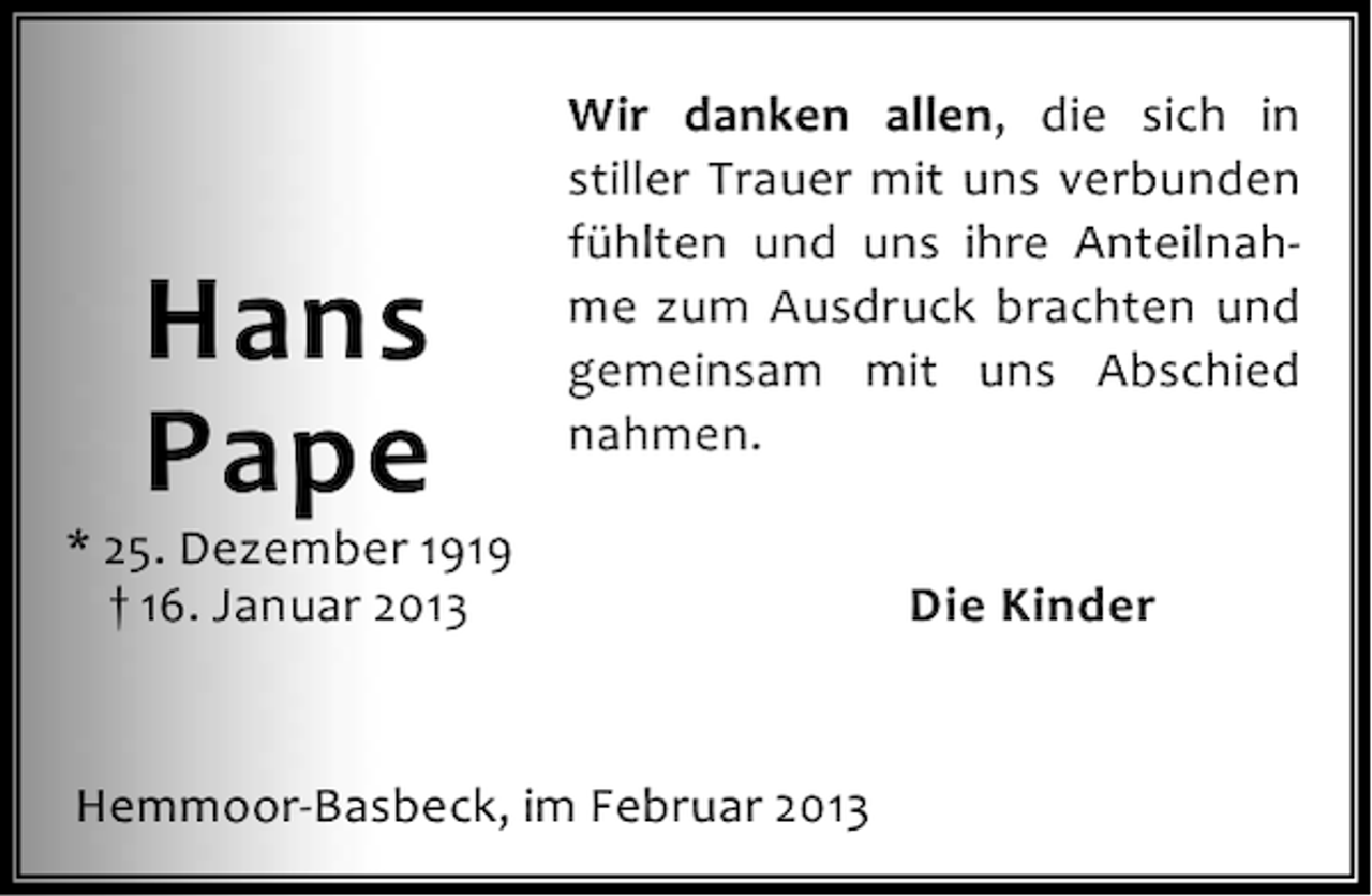 <p>Hans<br />Pape</p><p>Wir danken allen, die sich in<br />stiller Trauer mit uns verbunden<br />fühlten und uns ihre Anteilnahme zum Ausdruck brachten und<br />gemeinsam mit uns Abschied<br />nahmen.</p><p>* 25. Dezember 1919<br />† 16. Januar 2013</p><p>Hemmoor-Basbeck, im Februar 2013</p><p>Die Kinder</p>