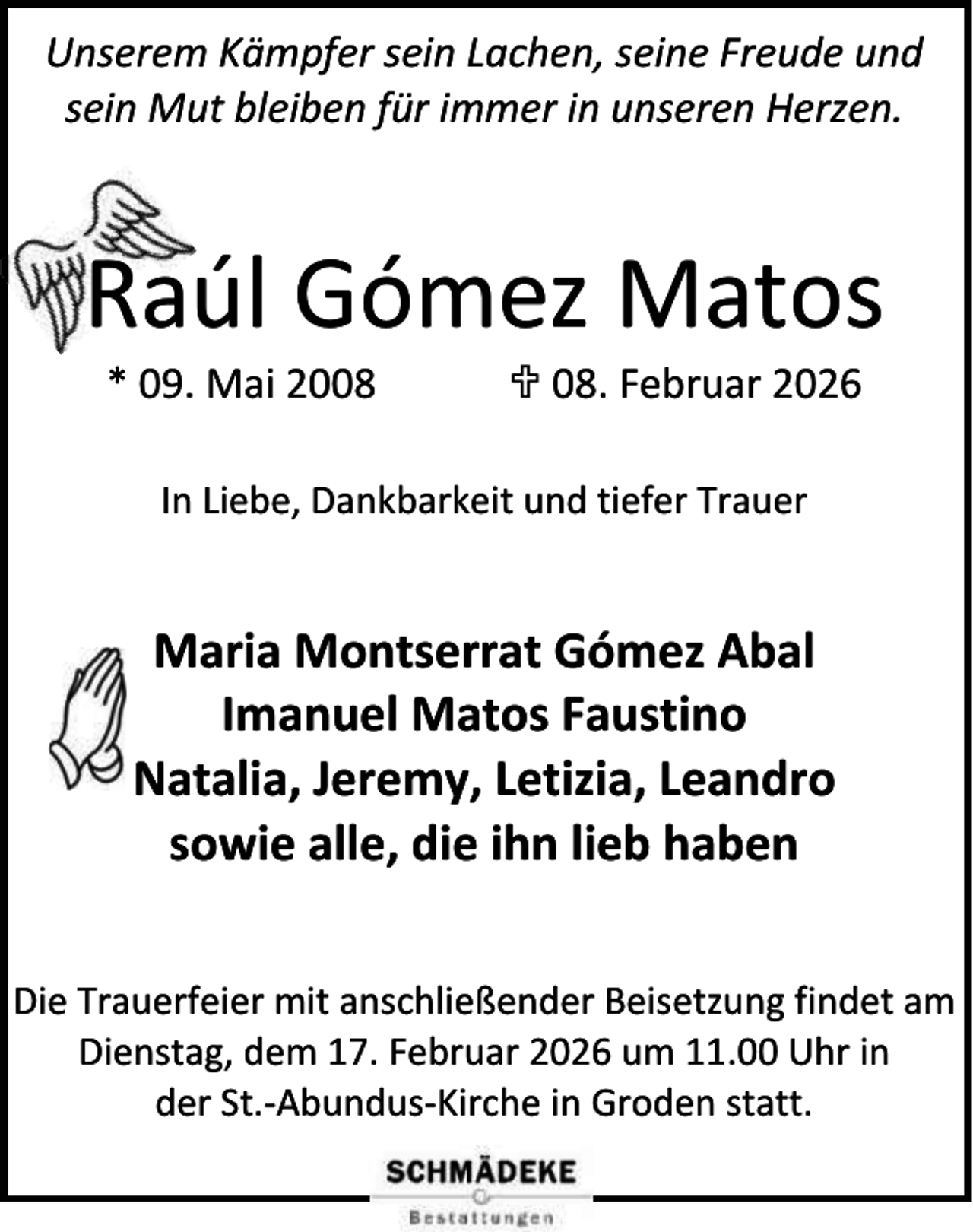 <p>Unserem Kämpfer sein Lachen, seine Freude und<br />sein Mut bleiben für immer in unseren Herzen.</p><p>Raúl Gómez Matos<br />* 09. Mai 2008</p><p> 08. Februar 2026</p><p>In Liebe, Dankbarkeit und tiefer Trauer</p><p>Maria Montserrat Gómez Abal<br />Imanuel Matos Faustino<br />Natalia, Jeremy, Letizia, Leandro<br />sowie alle, die ihn lieb haben<br />Die Trauerfeier mit anschließender Beisetzung findet am<br />Dienstag, dem 17. Februar 2026 um 11.00 Uhr in<br />der St.-Abundus-Kirche in Groden statt.</p>