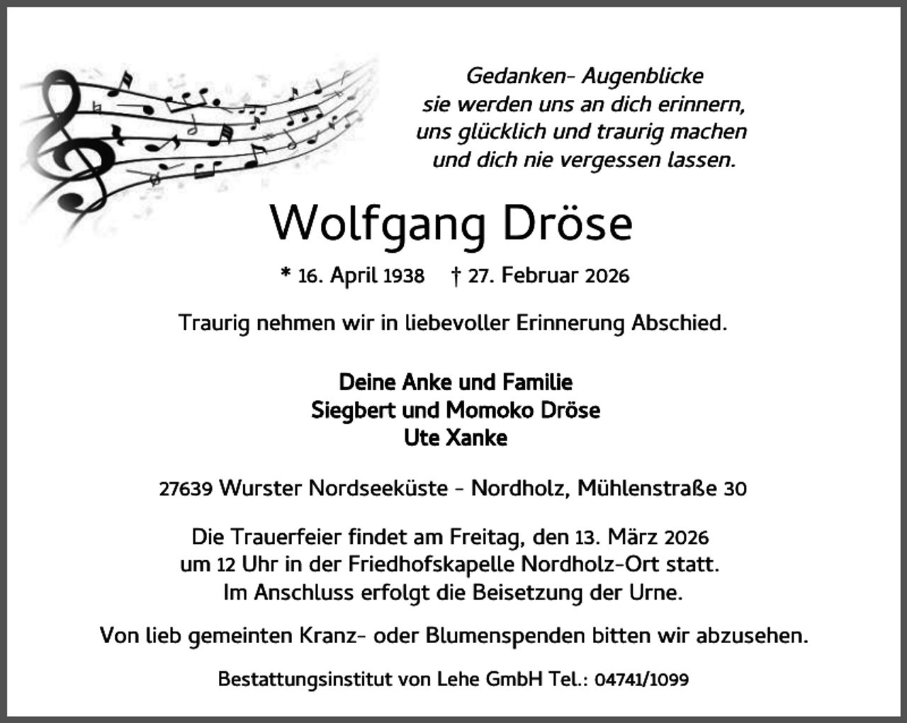<p>Gedanken- Augenblicke<br />sie werden uns an dich erinnern,<br />uns glücklich und traurig machen<br />und dich nie vergessen lassen.</p><p>Wolfgang Dröse<br />* 16. April 1938</p><p>† 27. Februar 2026</p><p>Traurig nehmen wir in liebevoller Erinnerung Abschied.<br />Deine Anke und Familie<br />Siegbert und Momoko Dröse<br />Ute Xanke<br />27639 Wurster Nordseeküste - Nordholz, Mühlenstraße 30<br />Die Trauerfeier ndet am Freitag, den 13. März 2026<br />um 12 Uhr in der Friedhofskapelle Nordholz-Ort statt.<br />Im Anschluss erfolgt die Beisetzung der Urne.<br />Von lieb gemeinten Kranz- oder Blumenspenden bitten wir abzusehen.<br />Bestattungsinstitut von Lehe GmbH Tel.: 04741/1099</p>