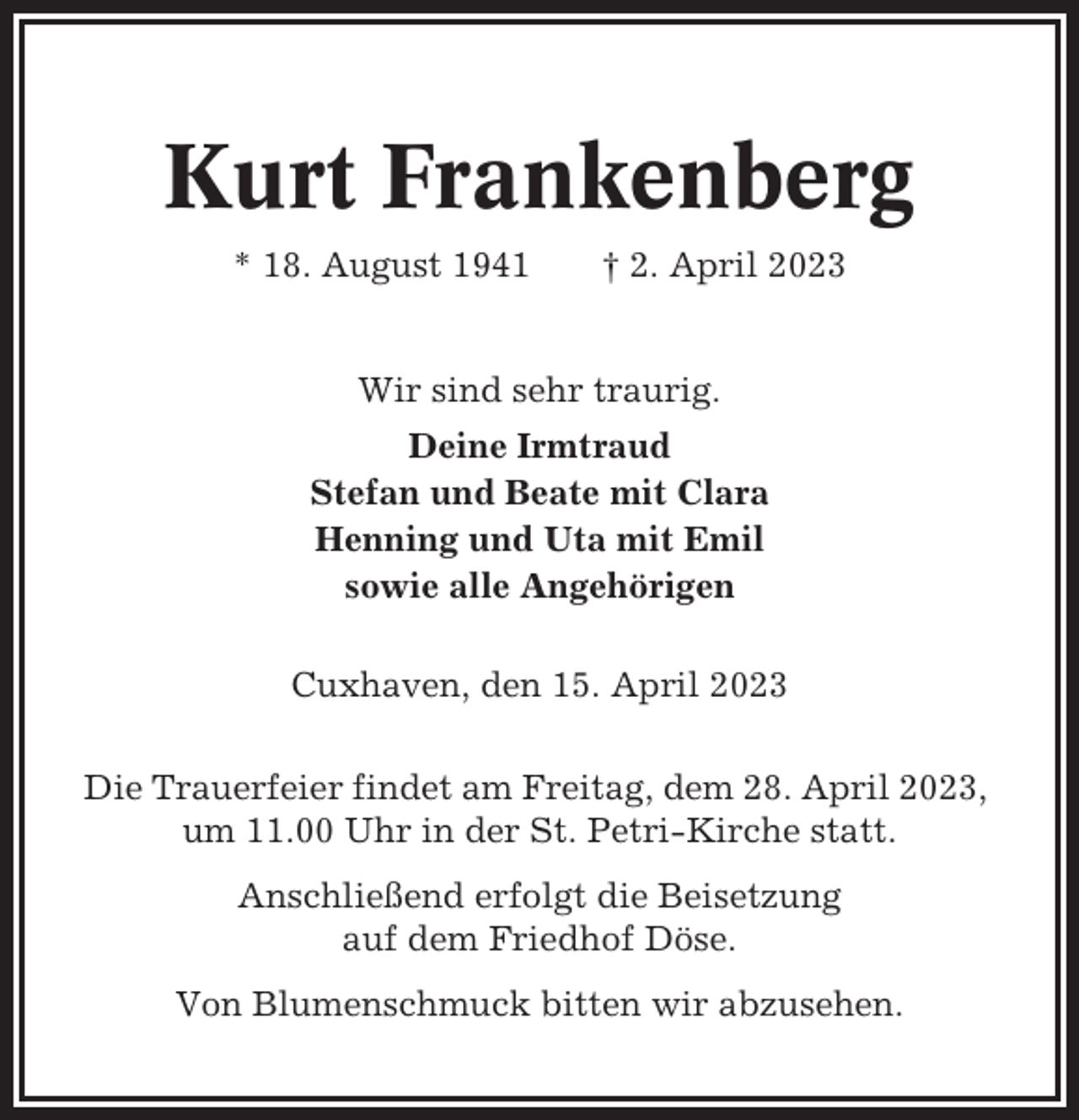 <p>Kurt Frankenberg<br />* 18. August 1941</p><p>† 2. April 2023</p><p>Wir sind sehr traurig.<br />Deine Irmtraud<br />Stefan und Beate mit Clara<br />Henning und Uta mit Emil<br />sowie alle Angehörigen<br />Cuxhaven, den 15. April 2023<br />Die Trauerfeier findet am Freitag, dem 28. April 2023,<br />um 11.00 Uhr in der St. Petri-Kirche statt.<br />Anschließend erfolgt die Beisetzung<br />auf dem Friedhof Döse.<br />Von Blumenschmuck bitten wir abzusehen.</p>
