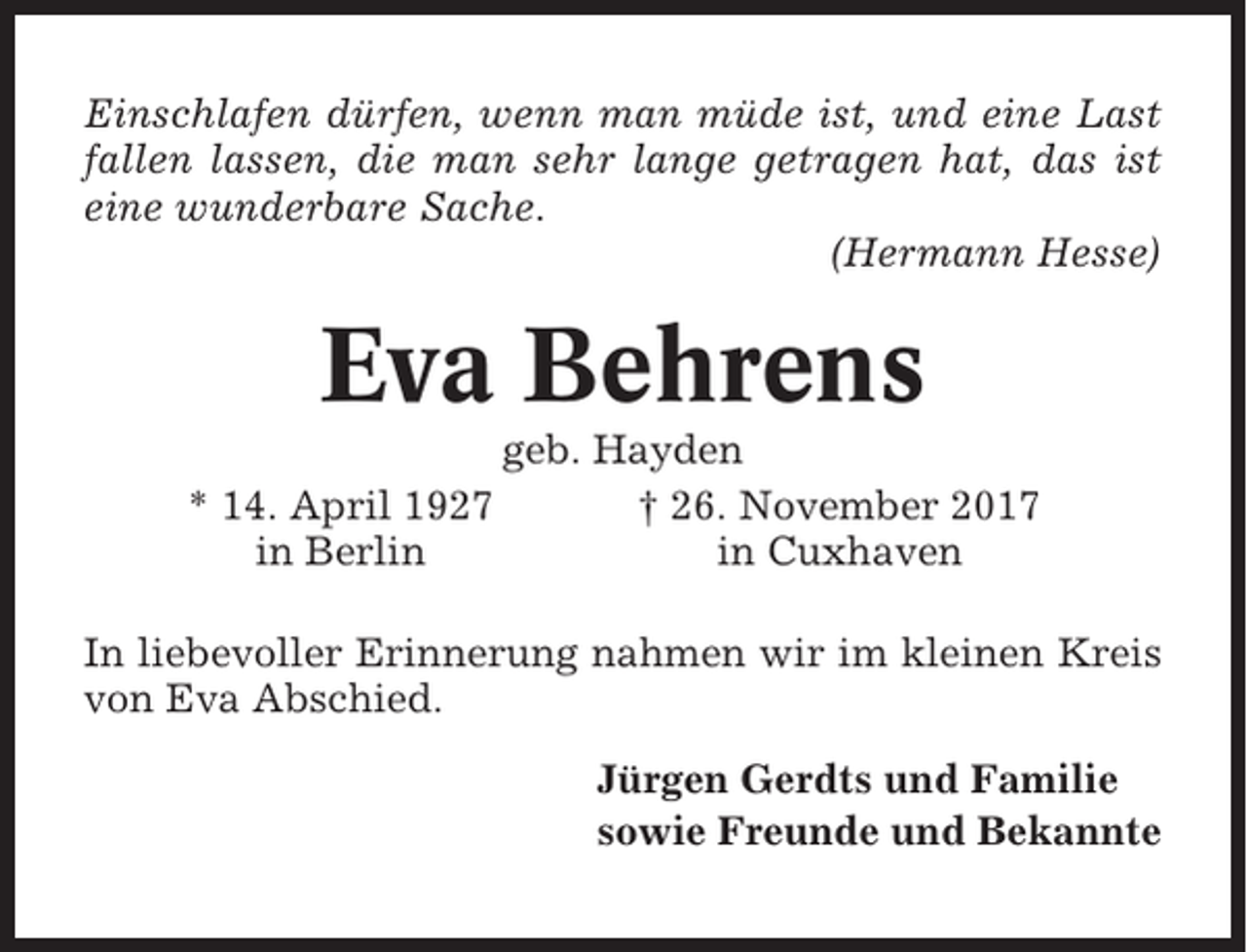 <p>Einschlafen dürfen, wenn man müde ist, und eine Last<br />fallen lassen, die man sehr lange getragen hat, das ist<br />eine wunderbare Sache.<br />(Hermann Hesse)</p><p>Eva Behrens<br />* 14. April 1927<br />in Berlin</p><p>geb. Hayden<br />† 26. November 2017<br />in Cuxhaven</p><p>In liebevoller Erinnerung nahmen wir im kleinen Kreis<br />von Eva Abschied.<br />Jürgen Gerdts und Familie<br />sowie Freunde und Bekannte</p>