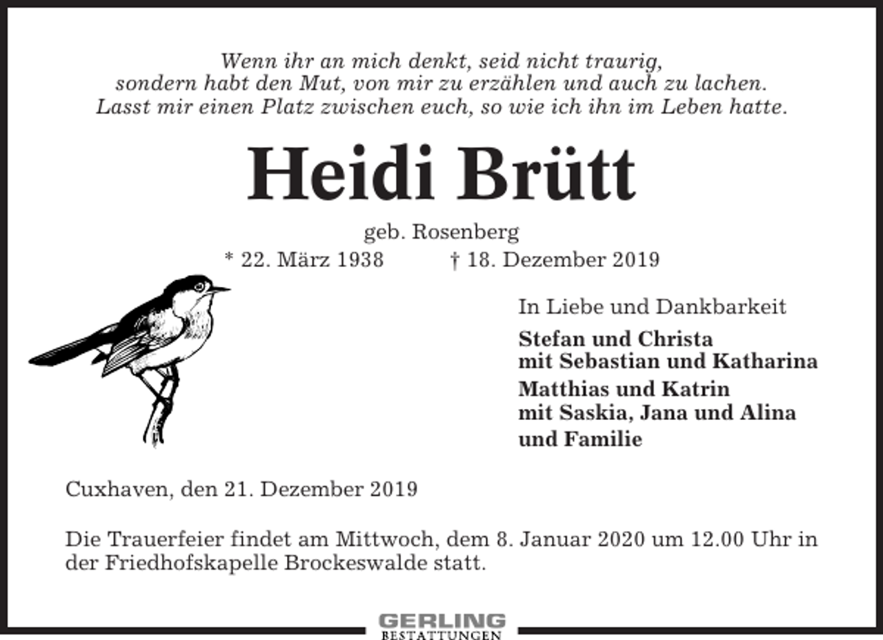 <p>Wenn ihr an mich denkt, seid nicht traurig,<br />sondern habt den Mut, von mir zu erzählen und auch zu lachen.<br />Lasst mir einen Platz zwischen euch, so wie ich ihn im Leben hatte.</p><p>Heidi Brütt<br />geb. Rosenberg<br />* 22. März 1938<br />† 18. Dezember 2019<br />In Liebe und Dankbarkeit<br />Stefan und Christa<br />mit Sebastian und Katharina<br />Matthias und Katrin<br />mit Saskia, Jana und Alina<br />und Familie<br />Cuxhaven, den 21. Dezember 2019<br />Die Trauerfeier findet am Mittwoch, dem 8. Januar 2020 um 12.00 Uhr in<br />der Friedhofskapelle Brockeswalde statt.</p>