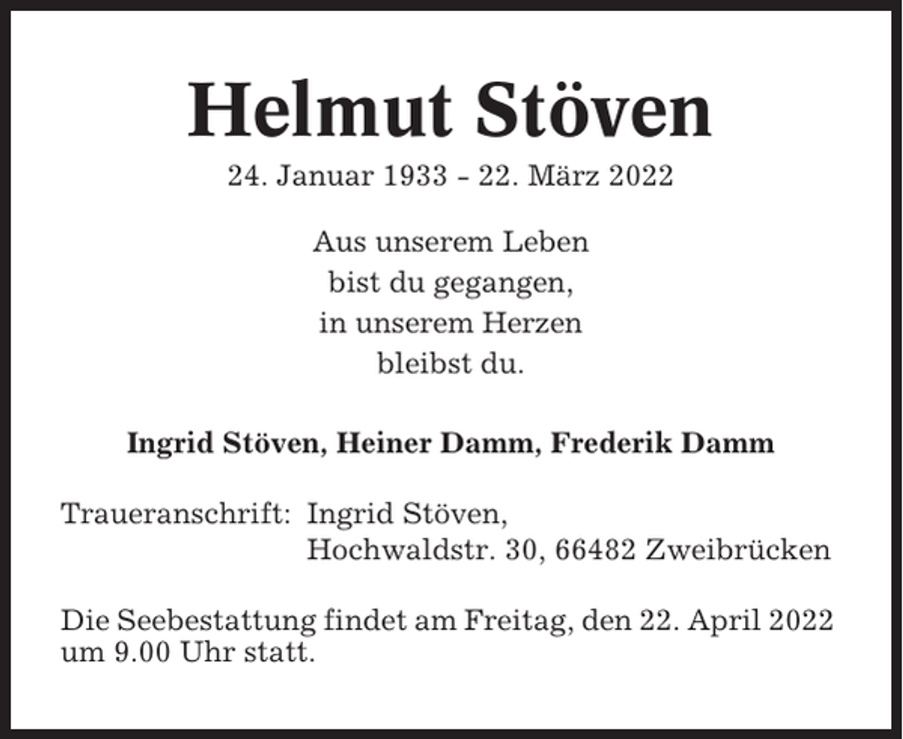 <p>Helmut Stöven<br />24. Januar 1933 - 22. März 2022<br />Aus unserem Leben<br />bist du gegangen,<br />in unserem Herzen<br />bleibst du.<br />Ingrid Stöven, Heiner Damm, Frederik Damm<br />Traueranschrift: Ingrid Stöven,<br />Hochwaldstr. 30, 66482 Zweibrücken<br />Die Seebestattung findet am Freitag, den 22. April 2022<br />um 9.00 Uhr statt.</p>