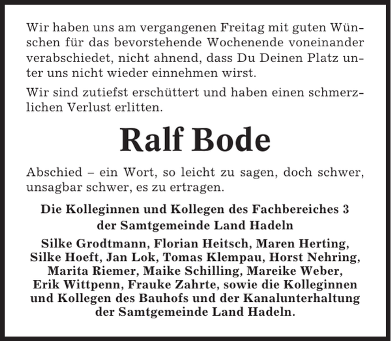 <p>Wir haben uns am vergangenen Freitag mit guten Wünschen für das bevorstehende Wochenende voneinander<br />verabschiedet, nicht ahnend, dass Du Deinen Platz unter uns nicht wieder einnehmen wirst.<br />Wir sind zutiefst erschüttert und haben einen schmerzlichen Verlust erlitten.</p><p>Ralf Bode<br />Abschied – ein Wort, so leicht zu sagen, doch schwer,<br />unsagbar schwer, es zu ertragen.<br />Die Kolleginnen und Kollegen des Fachbereiches 3<br />der Samtgemeinde Land Hadeln<br />Silke Grodtmann, Florian Heitsch, Maren Herting,<br />Silke Hoeft, Jan Lok, Tomas Klempau, Horst Nehring,<br />Marita Riemer, Maike Schilling, Mareike Weber,<br />Erik Wittpenn, Frauke Zahrte, sowie die Kolleginnen<br />und Kollegen des Bauhofs und der Kanalunterhaltung<br />der Samtgemeinde Land Hadeln.</p>
