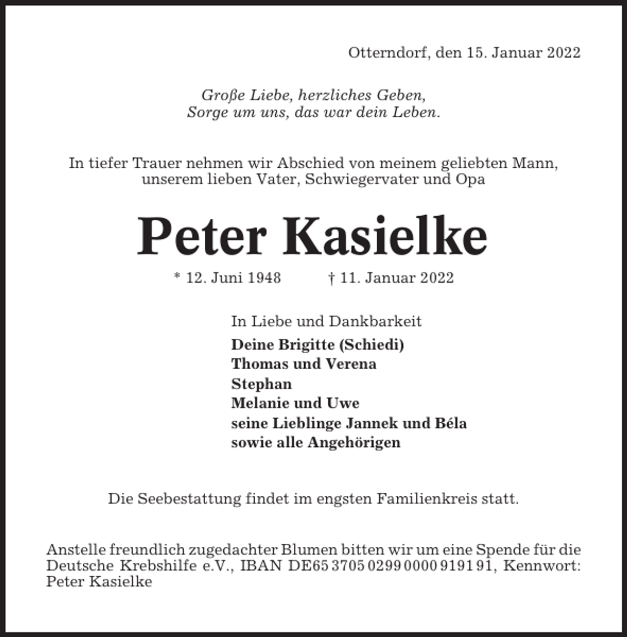 <p>Otterndorf, den 15. Januar 2022<br />Große Liebe, herzliches Geben,<br />Sorge um uns, das war dein Leben.<br />In tiefer Trauer nehmen wir Abschied von meinem geliebten Mann,<br />unserem lieben Vater, Schwiegervater und Opa</p><p>Peter Kasielke<br />* 12. Juni 1948</p><p>† 11. Januar 2022</p><p>In Liebe und Dankbarkeit<br />Deine Brigitte (Schiedi)<br />Thomas und Verena<br />Stephan<br />Melanie und Uwe<br />seine Lieblinge Jannek und Béla<br />sowie alle Angehörigen</p><p>Die Seebestattung findet im engsten Familienkreis statt.<br />Anstelle freundlich zugedachter Blumen bitten wir um eine Spende für die<br />Deutsche Krebshilfe e.V., IBAN DE65 3705 0299 0000 91, Kennwort:<br />Peter Kasielke</p>