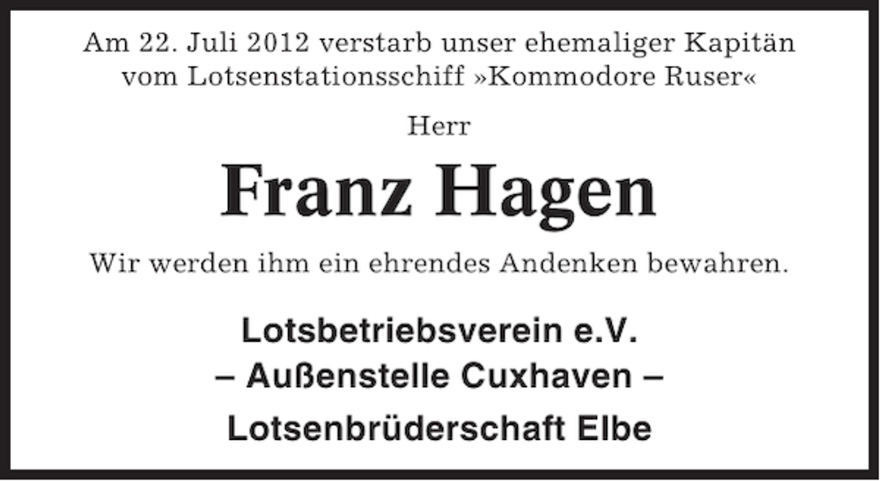 <p>Am 22. Juli 2012 verstarb unser ehemaliger Kapitän<br />vom Lotsenstationsschiff »Kommodore Ruser«<br />Herr</p><p>Franz Hagen<br />Wir werden ihm ein ehrendes Andenken bewahren.</p><p>Lotsbetriebsverein e.V.<br />– Außenstelle Cuxhaven –<br />Lotsenbrüderschaft Elbe</p>