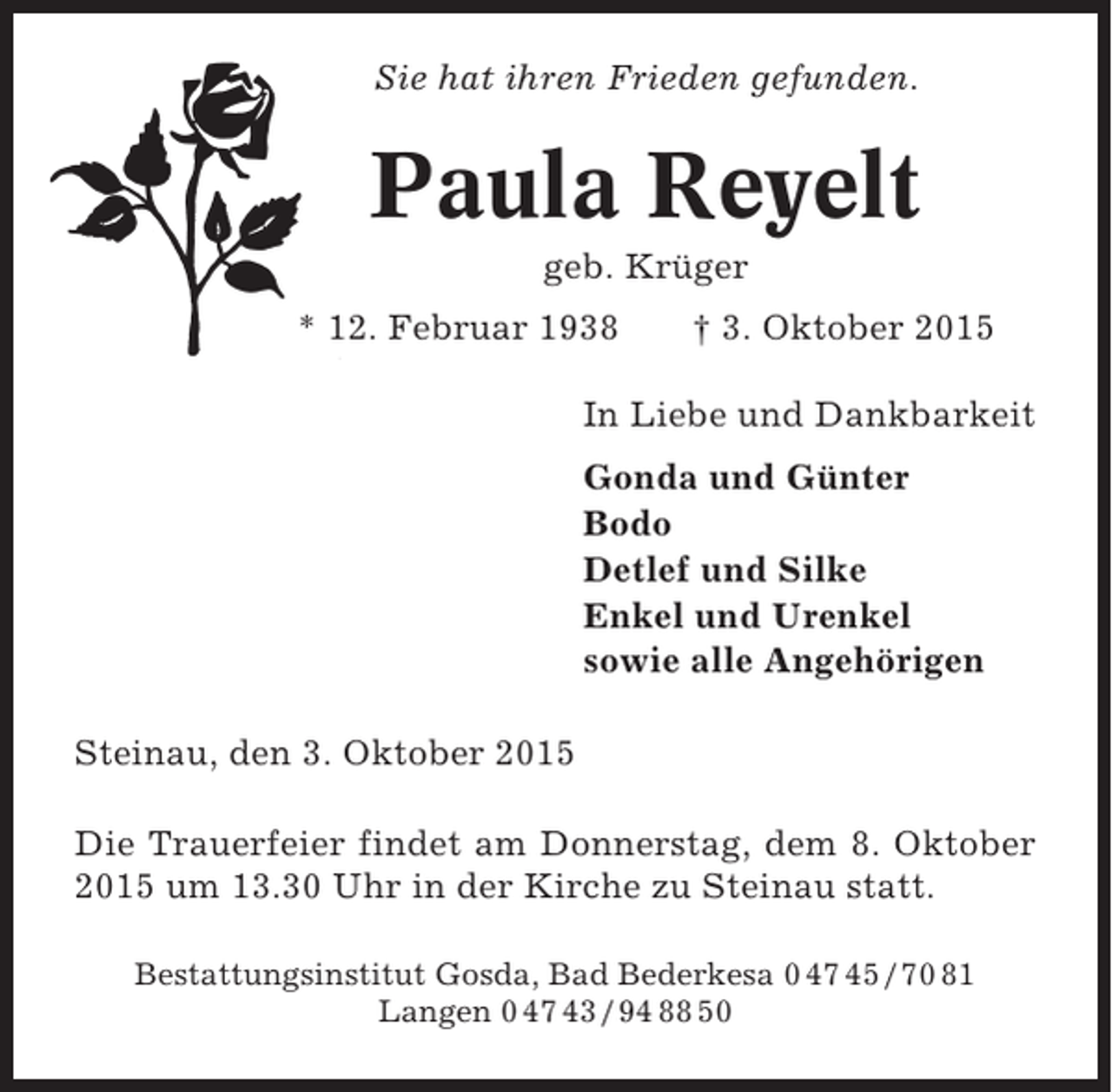 <p>Sie hat ihren Frieden gefunden.</p><p>Paula Reyelt<br />geb. Krüger<br />* 12. Februar 1938</p><p>† 3. Oktober 2015</p><p>In Liebe und Dankbarkeit<br />Gonda und Günter<br />Bodo<br />Detlef und Silke<br />Enkel und Urenkel<br />sowie alle Angehörigen<br />Steinau, den 3. Oktober 2015<br />Die Trauerfeier findet am Donnerstag, dem 8. Oktober<br />2015 um 13.30 Uhr in der Kirche zu Steinau statt.<br />Bestattungsinstitut Gosda, Bad Bederkesa 0 47 45 / 70 81<br />Langen 0 47 43 / 94 88 50</p>
