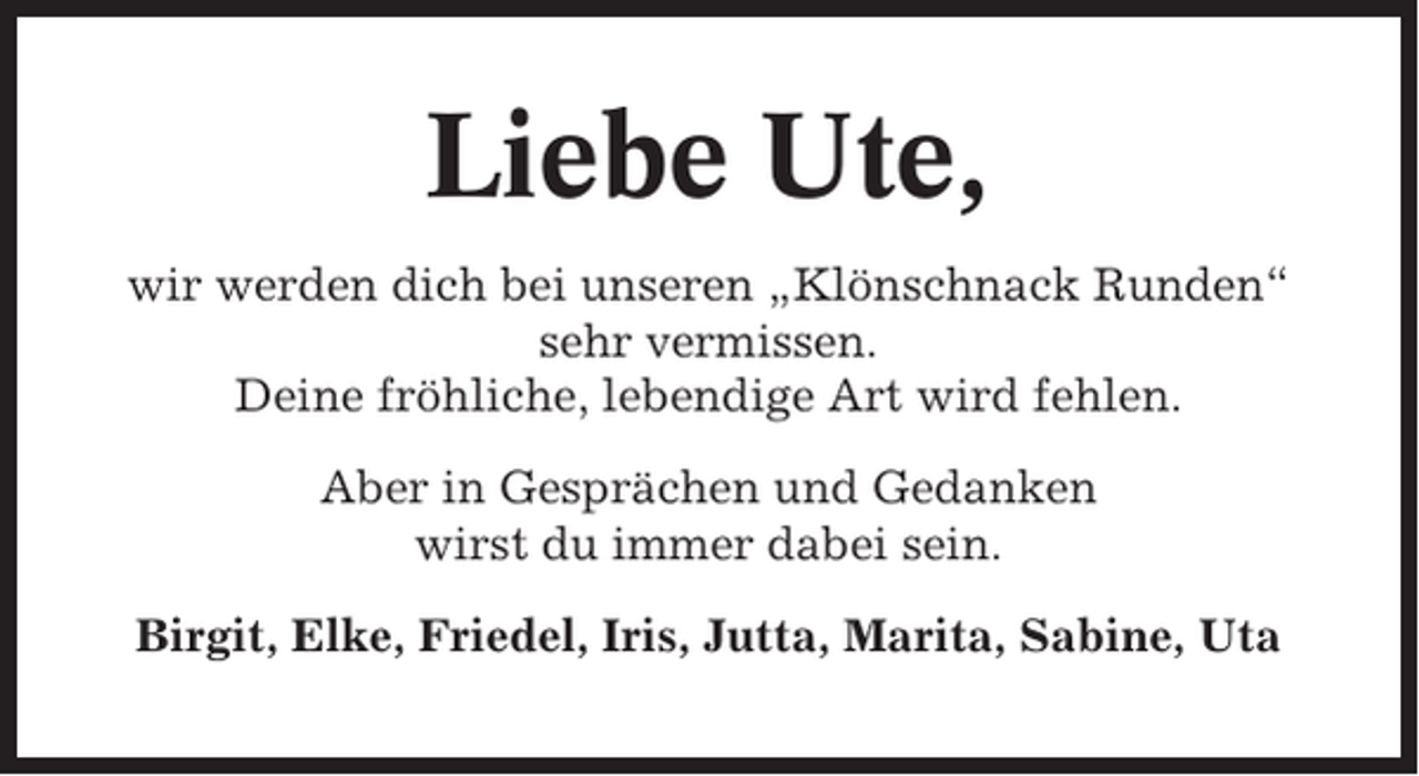 <p>Liebe Ute,<br />wir werden dich bei unseren „Klönschnack Runden“<br />sehr vermissen.<br />Deine fröhliche, lebendige Art wird fehlen.<br />Aber in Gesprächen und Gedanken<br />wirst du immer dabei sein.<br />Birgit, Elke, Friedel, Iris, Jutta, Marita, Sabine, Uta</p>