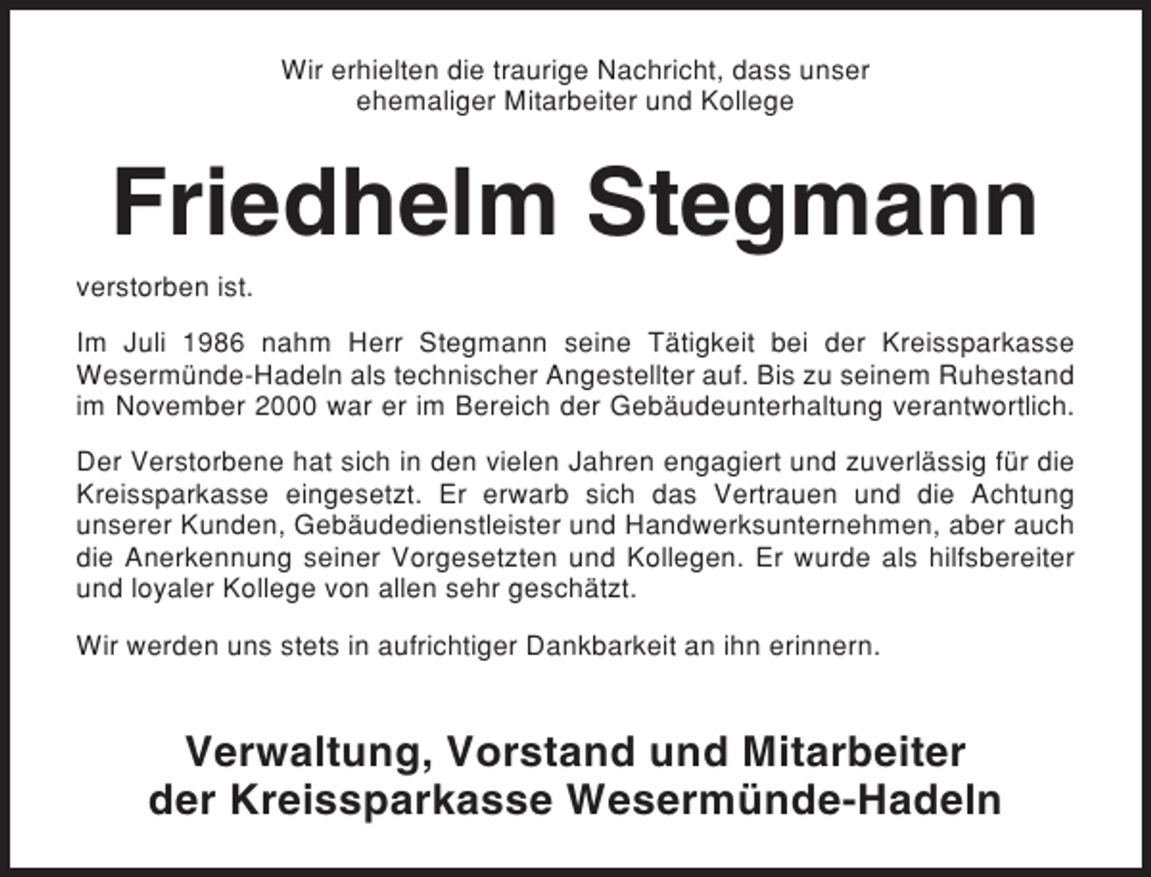 <p>Wir erhielten die traurige Nachricht, dass unser<br />ehemaliger Mitarbeiter und Kollege</p><p>Friedhelm Stegmann<br />verstorben ist.<br />Im Juli 1986 nahm Herr Stegmann seine Tätigkeit bei der Kreissparkasse<br />Wesermünde-Hadeln als technischer Angestellter auf. Bis zu seinem Ruhestand<br />im November 2000 war er im Bereich der Gebäudeunterhaltung verantwortlich.<br />Der Verstorbene hat sich in den vielen Jahren engagiert und zuverlässig für die<br />Kreissparkasse eingesetzt. Er erwarb sich das Vertrauen und die Achtung<br />unserer Kunden, Gebäudedienstleister und Handwerksunternehmen, aber auch<br />die Anerkennung seiner Vorgesetzten und Kollegen. Er wurde als hilfsbereiter<br />und loyaler Kollege von allen sehr geschätzt.<br />Wir werden uns stets in aufrichtiger Dankbarkeit an ihn erinnern.</p><p>Verwaltung, Vorstand und Mitarbeiter<br />der Kreissparkasse Wesermünde-Hadeln</p>