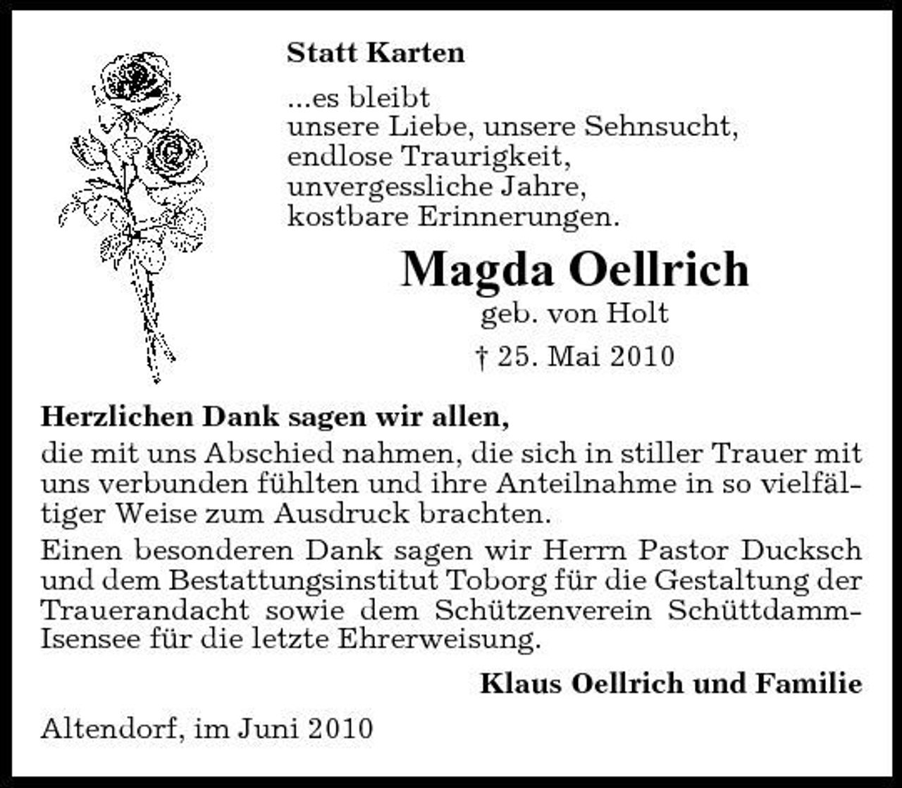 <p>Statt Karten ...es bleibt unsere Liebe, unsere Sehnsucht, endlose Traurigkeit, unvergessliche Jahre, kostbare Erinnerungen.</p><p>Magda Oellrich<br />geb. von Holt † 25. Mai 2010 Herzlichen Dank sagen wir allen, die mit uns Abschied nahmen, die sich in stiller Trauer mit uns verbunden fühlten und ihre Anteilnahme in so vielfältiger Weise zum Ausdruck brachten. Einen besonderen Dank sagen wir Herrn Pastor Ducksch und dem Bestattungsinstitut Toborg für die Gestaltung der Trauerandacht sowie dem Schützenverein SchüttdammIsensee für die letzte Ehrerweisung. Klaus Oellrich und Familie Altendorf, im Juni 2010</p>