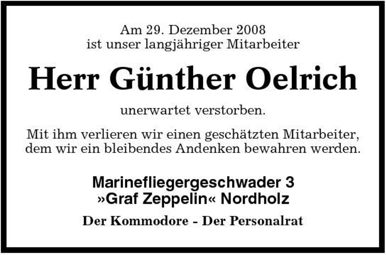 <p>Am 29. Dezember 2008 ist unser langjähriger Mitarbeiter</p><p>Herr Günther Oelrich<br />unerwartet verstorben. Mit ihm verlieren wir einen geschätzten Mitarbeiter, dem wir ein bleibendes Andenken bewahren werden.</p><p>Marinefliegergeschwader 3 »Graf Zeppelin« Nordholz<br />Der Kommodore - Der Personalrat</p>