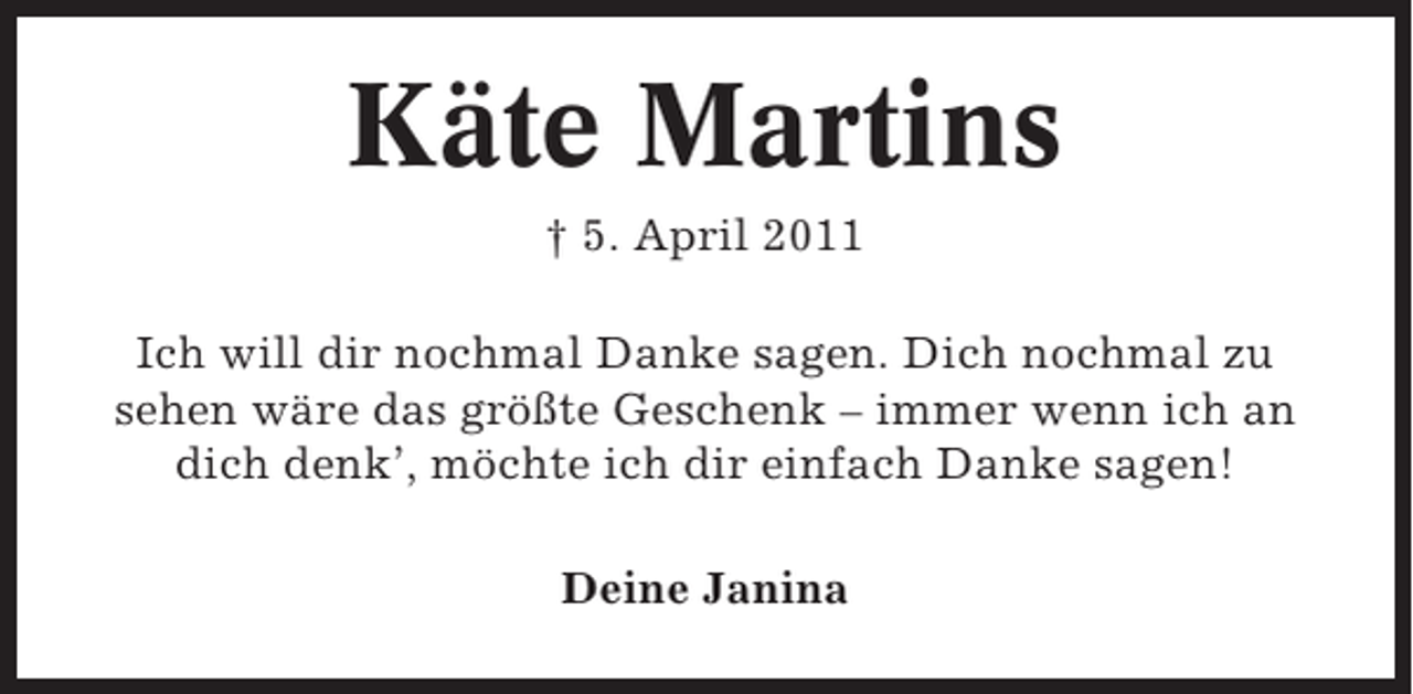 <p>Käte Martins<br />† 5. April 2011<br />Ich will dir nochmal Danke sagen. Dich nochmal zu<br />sehen wäre das größte Geschenk – immer wenn ich an<br />dich denk’, möchte ich dir einfach Danke sagen!<br />Deine Janina</p>