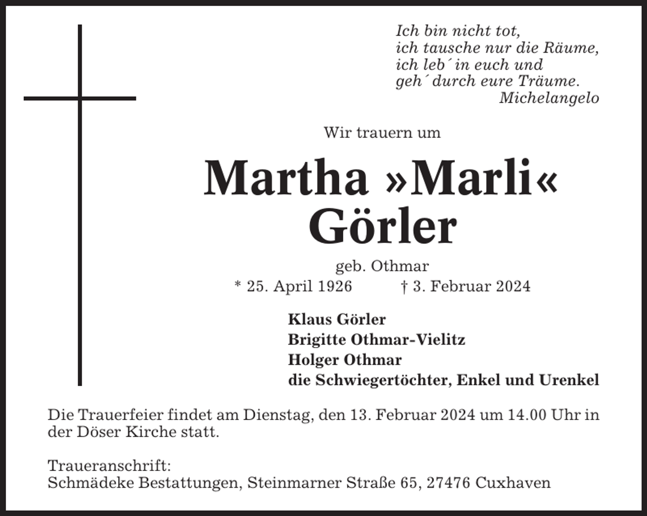 <p>Ich bin nicht tot,<br />ich tausche nur die Räume,<br />ich leb´ in euch und<br />geh´ durch eure Träume.<br />Michelangelo<br />Wir trauern um</p><p>Martha »Marli«<br />Görler<br />geb. Othmar<br />* 25. April 1926<br />† 3. Februar 2024<br />Klaus Görler<br />Brigitte Othmar-Vielitz<br />Holger Othmar<br />die Schwiegertöchter, Enkel und Urenkel<br />Die Trauerfeier findet am Dienstag, den 13. Februar 2024 um 14.00 Uhr in<br />der Döser Kirche statt.<br />Traueranschrift:<br />Schmädeke Bestattungen, Steinmarner Straße 65, 27476 Cuxhaven</p>
