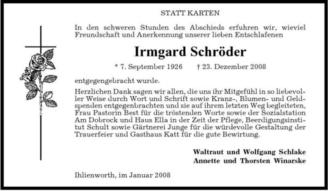 <p>STATT KARTEN In den schweren Stunden des Abschieds erfuhren wir, wieviel Freundschaft und Anerkennung unserer lieben Entschlafenen</p><p>Irmgard Schröder<br />* 7. September 1926 entgegengebracht wurde. Herzlichen Dank sagen wir allen, die uns ihr Mitgefühl in so liebevoller Weise durch Wort und Schrift sowie Kranz-, Blumen- und Geldspenden entgegenbrachten und sie auf ihrem letzten Weg begleiteten, Frau Pastorin Best für die tröstenden Worte sowie der Sozialstation Am Dobrock und Haus Ella in der Zeit der Pflege, Beerdigungsinstitut Schult sowie Gärtnerei Junge für die würdevolle Gestaltung der Trauerfeier und Gasthaus Katt für die gute Bewirtung. Waltraut und Wolfgang Schlake Annette und Thorsten Winarske Ihlienworth, im Januar 2008 † 23. Dezember 2008</p>