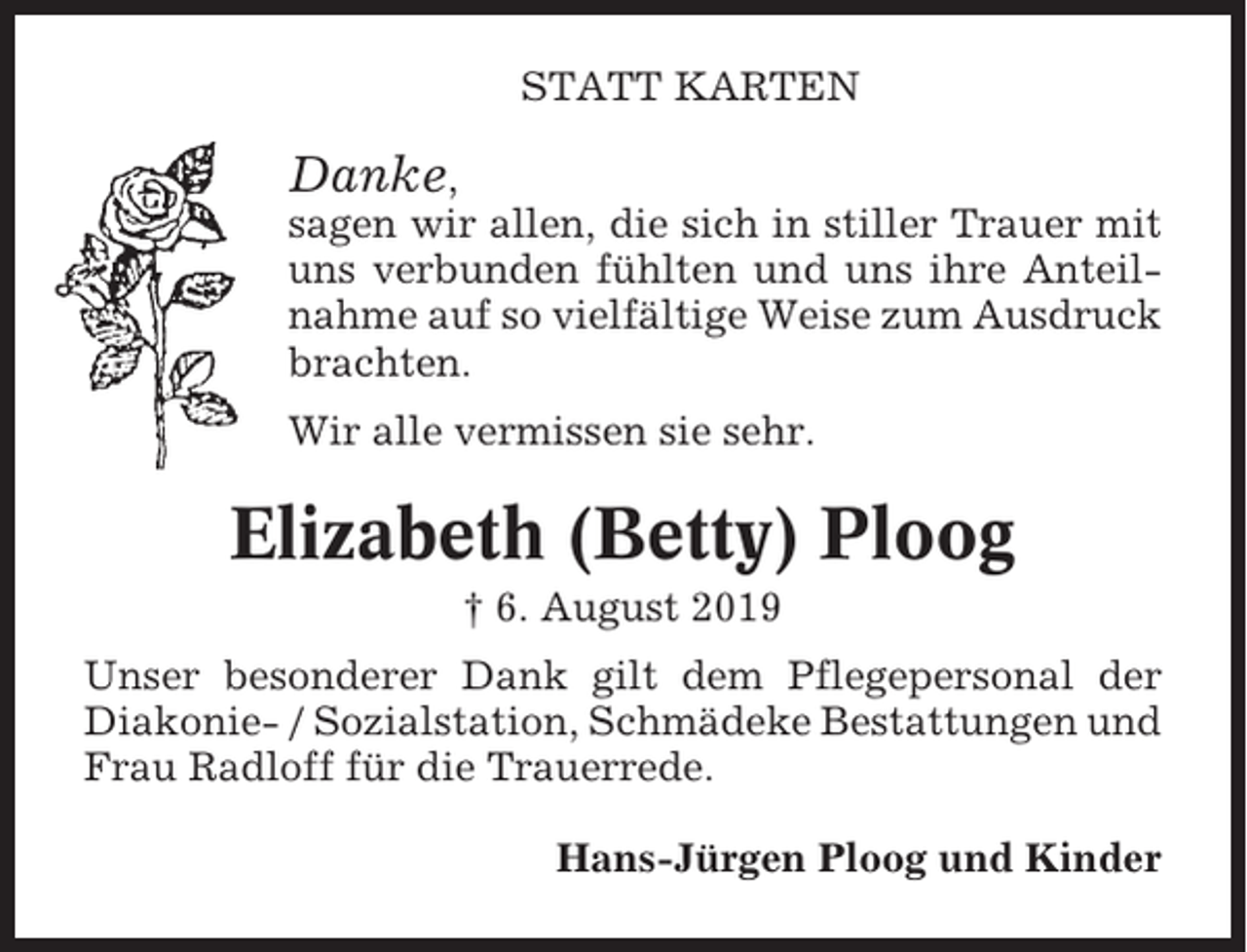 <p>STATT KARTEN</p><p>Danke,<br />sagen wir allen, die sich in stiller Trauer mit<br />uns verbunden fühlten und uns ihre Anteilnahme auf so vielfältige Weise zum Ausdruck<br />brachten.<br />Wir alle vermissen sie sehr.</p><p>Elizabeth (Betty) Ploog<br />† 6. August 2019<br />Unser besonderer Dank gilt dem Pflegepersonal der<br />Diakonie- / Sozialstation, Schmädeke Bestattungen und<br />Frau Radloff für die Trauerrede.<br />Hans-Jürgen Ploog und Kinder</p>