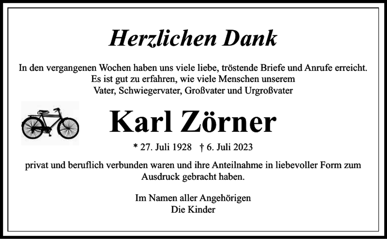 <p>Herzlichen Dank<br />In den vergangenen Wochen haben uns viele liebe, tröstende Briefe und Anrufe erreicht.<br />Es ist gut zu erfahren, wie viele Menschen unserem<br />Vater, Schwiegervater, Großvater und Urgroßvater</p><p>Karl Zörner<br />* 27. Juli 1928 † 6. Juli 2023</p><p>privat und beruflich verbunden waren und ihre Anteilnahme in liebevoller Form zum<br />Ausdruck gebracht haben.<br />Im Namen aller Angehörigen<br />Die Kinder</p>