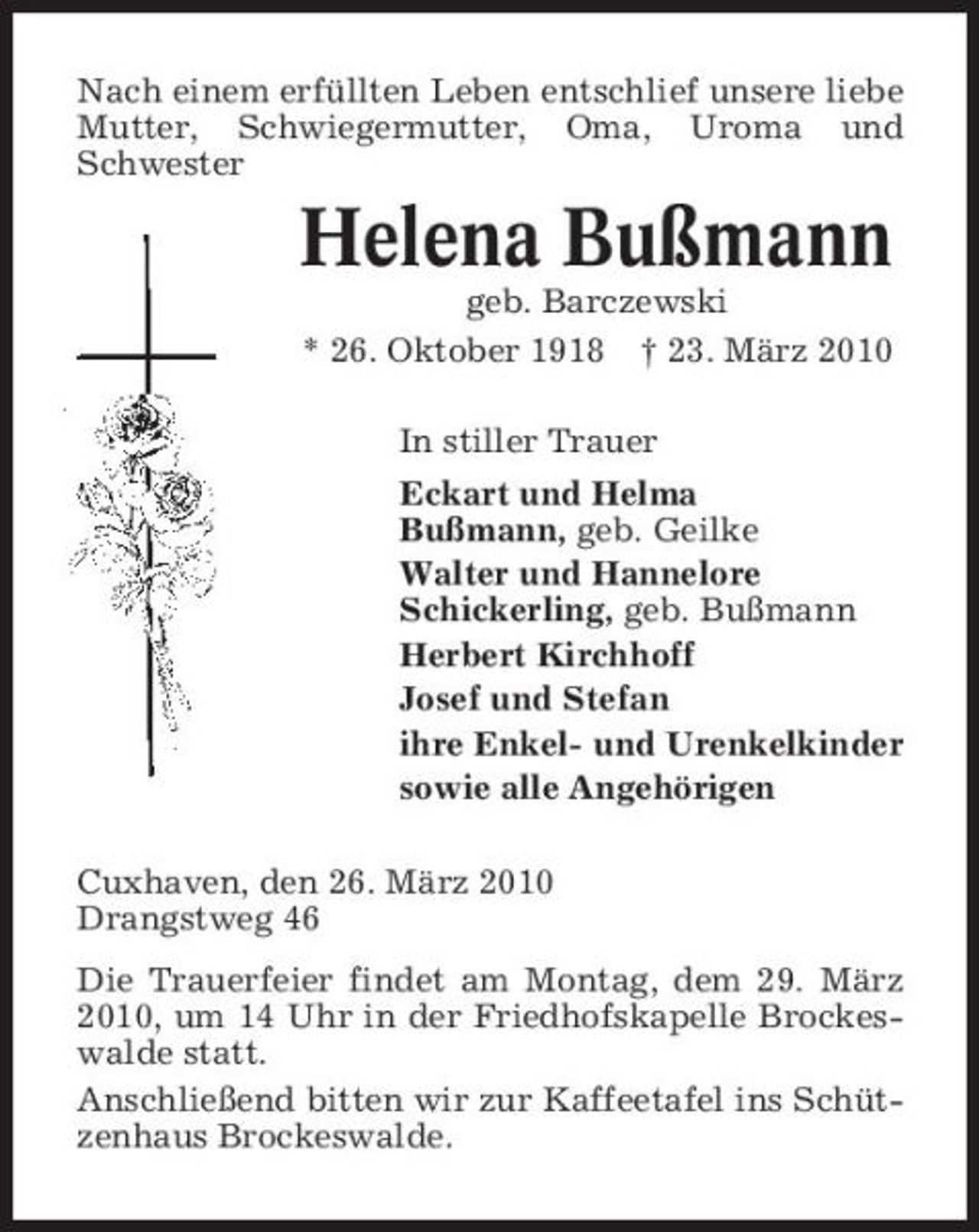 <p>Nach einem erfüllten Leben entschlief unsere liebe Mutter, Schwiegermutter, Oma, Uroma und Schwester</p><p>Helena Bußmann<br />geb. Barczewski * 26. Oktober 1918 † 23. März 2010 In stiller Trauer Eckart und Helma Bußmann, geb. Geilke Walter und Hannelore Schickerling, geb. Bußmann Herbert Kirchhoff Josef und Stefan ihre Enkel- und Urenkelkinder sowie alle Angehörigen Cuxhaven, den 26. März 2010 Drangstweg 46 Die Trauerfeier findet am Montag, dem 29. März 2010, um 14 Uhr in der Friedhofskapelle Brockeswalde statt. Anschließend bitten wir zur Kaffeetafel ins Schützenhaus Brockeswalde.</p>