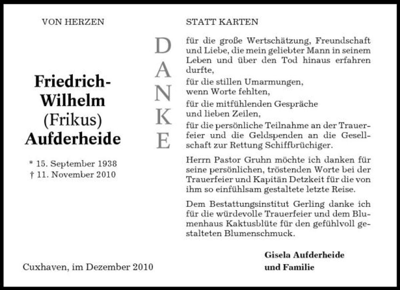 <p>VON HERZEN</p><p>STATT KARTEN</p><p>FriedrichWilhelm (Frikus) Aufderheide<br />* 15. September 1938 † 11. November 2010</p><p>D A N K E</p><p>für die große Wertschätzung, Freundschaft und Liebe, die mein geliebter Mann in seinem Leben und über den Tod hinaus erfahren durfte, für die stillen Umarmungen, wenn Worte fehlten, für die mitfühlenden Gespräche und lieben Zeilen, für die persönliche Teilnahme an der Trauerfeier und die Geldspenden an die Gesellschaft zur Rettung Schiffbrüchiger. Herrn Pastor Gruhn möchte ich danken für seine persönlichen, tröstenden Worte bei der Trauerfeier und Kapitän Detzkeit für die von ihm so einfühlsam gestaltete letzte Reise. Dem Bestattungsinstitut Gerling danke ich für die würdevolle Trauerfeier und dem Blumenhaus Kaktusblüte für den gefühlvoll gestalteten Blumenschmuck. Gisela Aufderheide und Familie</p><p>Cuxhaven, im Dezember 2010</p>