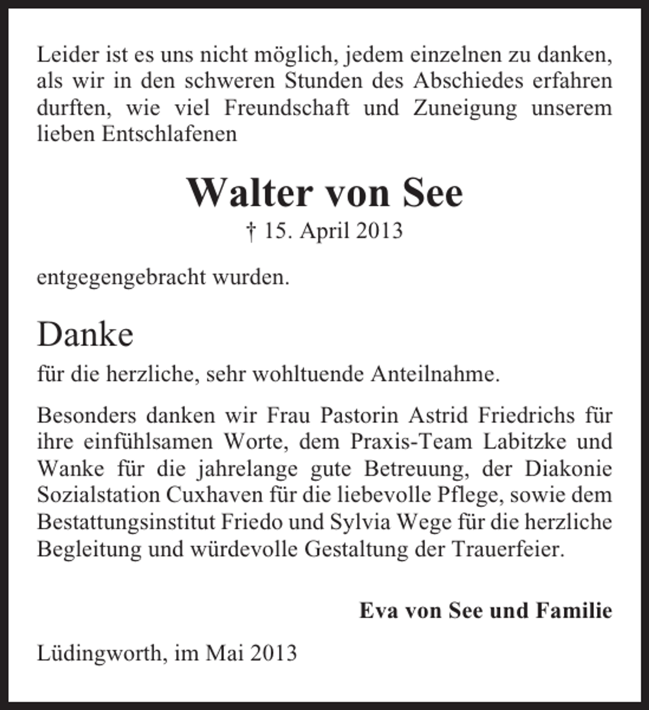 <p>Leider ist es uns nicht möglich, jedem einzelnen zu danken,<br />als wir in den schweren Stunden des Abschiedes erfahren<br />durften, wie viel Freundschaft und Zuneigung unserem<br />lieben Entschlafenen</p><p>Walter von See<br />† 15. April 2013<br />entgegengebracht wurden.</p><p>Danke<br />für die herzliche, sehr wohltuende Anteilnahme.<br />Besonders danken wir Frau Pastorin Astrid Friedrichs für<br />ihre einfühlsamen Worte, dem Praxis-Team Labitzke und<br />Wanke für die jahrelange gute Betreuung, der Diakonie<br />Sozialstation Cuxhaven für die liebevolle Pflege, sowie dem<br />Bestattungsinstitut Friedo und Sylvia Wege für die herzliche<br />Begleitung und würdevolle Gestaltung der Trauerfeier.<br />Eva von See und Familie<br />Lüdingworth, im Mai 2013</p>