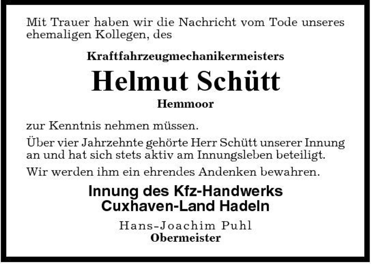 <p>Mit Trauer haben wir die Nachricht vom Tode unseres ehemaligen Kollegen, des Kraftfahrzeugmechanikermeister s</p><p>Helmut Schütt<br />Hemmoor zur Kenntnis nehmen müssen. Über vier Jahrzehnte gehörte Herr Schütt unserer Innung an und hat sich stets aktiv am Innungsleben beteiligt. Wir werden ihm ein ehrendes Andenken bewahren.</p><p>Innung des Kfz-Handwerks Cuxhaven-Land Hadeln<br />Ha n s - J o a c hi m Puhl Obermeister</p>