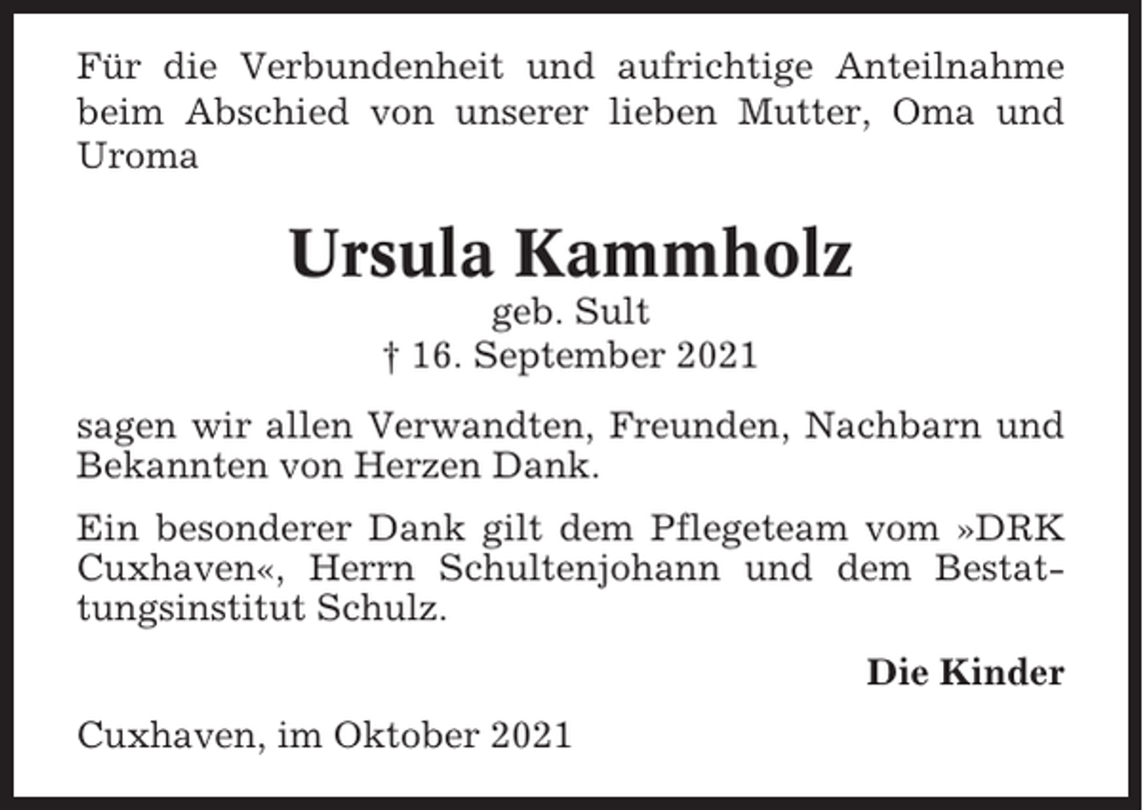 <p>Für die Verbundenheit und aufrichtige Anteilnahme<br />beim Abschied von unserer lieben Mutter, Oma und<br />Uroma</p><p>Ursula Kammholz<br />geb. Sult<br />† 16. September 2021<br />sagen wir allen Verwandten, Freunden, Nachbarn und<br />Bekannten von Herzen Dank.<br />Ein besonderer Dank gilt dem Pflegeteam vom »DRK<br />Cuxhaven«, Herrn Schultenjohann und dem Bestattungsinstitut Schulz.<br />Die Kinder<br />Cuxhaven, im Oktober 2021</p>