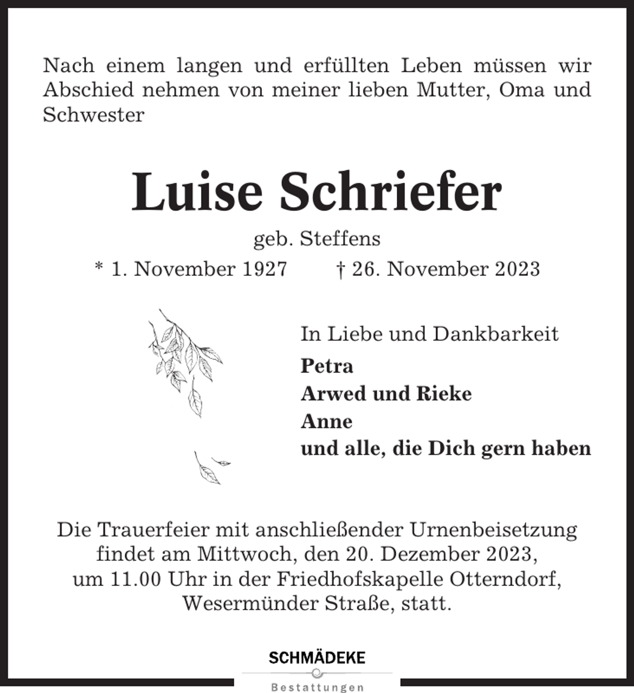 <p>Nach einem langen und erfüllten Leben müssen wir<br />Abschied nehmen von meiner lieben Mutter, Oma und<br />Schwester</p><p>Luise Schriefer<br />geb. Steffens<br />* 1. November 1927<br />† 26. November 2023<br />In Liebe und Dankbarkeit<br />Petra<br />Arwed und Rieke<br />Anne<br />und alle, die Dich gern haben</p><p>Die Trauerfeier mit anschließender Urnenbeisetzung<br />findet am Mittwoch, den 20. Dezember 2023,<br />um 11.00 Uhr in der Friedhofskapelle Otterndorf,<br />Wesermünder Straße, statt.</p>