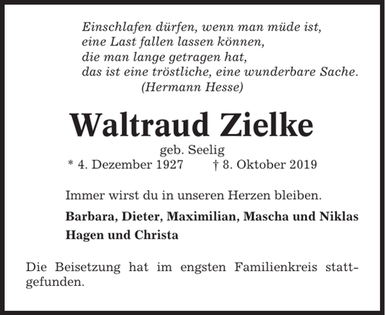 <p>Einschlafen dürfen, wenn man müde ist,<br />eine Last fallen lassen können,<br />die man lange getragen hat,<br />das ist eine tröstliche, eine wunderbare Sache.<br />(Hermann Hesse)</p><p>Waltraud Zielke<br />geb. Seelig<br />* 4. Dezember 1927<br />† 8. Oktober 2019<br />Immer wirst du in unseren Herzen bleiben.<br />Barbara, Dieter, Maximilian, Mascha und Niklas<br />Hagen und Christa<br />Die Beisetzung hat im engsten Familienkreis stattgefunden.</p>