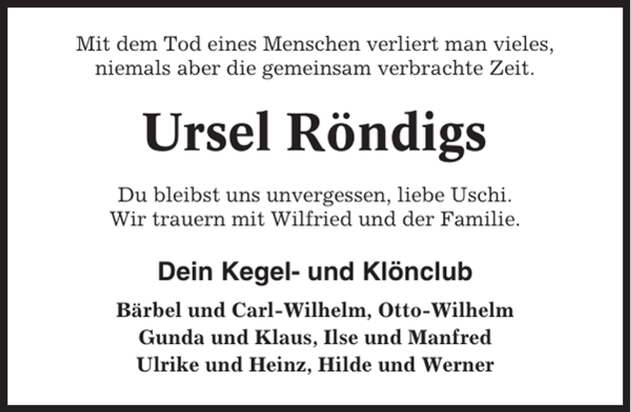 <p>Mit dem Tod eines Menschen verliert man vieles,<br />niemals aber die gemeinsam verbrachte Zeit.</p><p>Ursel Röndigs<br />Du bleibst uns unvergessen, liebe Uschi.<br />Wir trauern mit Wilfried und der Familie.</p><p>Dein Kegel- und Klönclub<br />Bärbel und Carl-Wilhelm, Otto-Wilhelm<br />Gunda und Klaus, Ilse und Manfred<br />Ulrike und Heinz, Hilde und Werner</p>