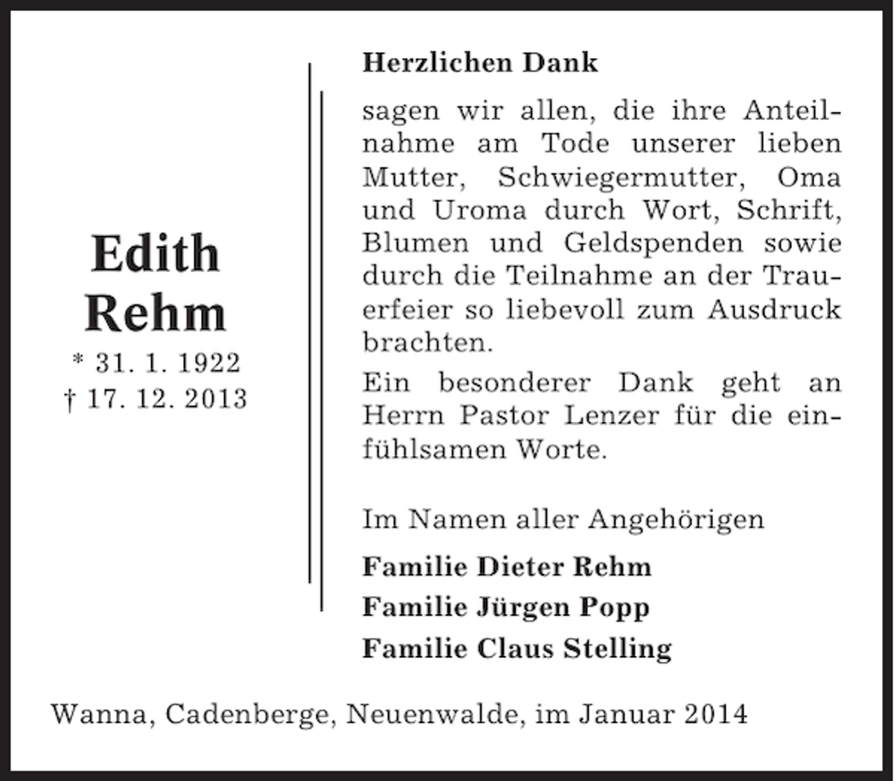 <p>Herzlichen Dank</p><p>Edith<br />Rehm<br />* 31. 1. 1922<br />† 17. 12. 2013</p><p>sagen wir allen, die ihre Anteilnahme am Tode unserer lieben<br />Mutter, Schwiegermutter, Oma<br />und Uroma durch Wort, Schrift,<br />Blumen und Geldspenden sowie<br />durch die Teilnahme an der Trauerfeier so liebevoll zum Ausdruck<br />brachten.<br />Ein besonderer Dank geht an<br />Herrn Pastor Lenzer für die einfühlsamen Worte.<br />Im Namen aller Angehörigen<br />Familie Dieter Rehm<br />Familie Jürgen Popp<br />Familie Claus Stelling</p><p>Wanna, Cadenberge, Neuenwalde, im Januar 2014</p>