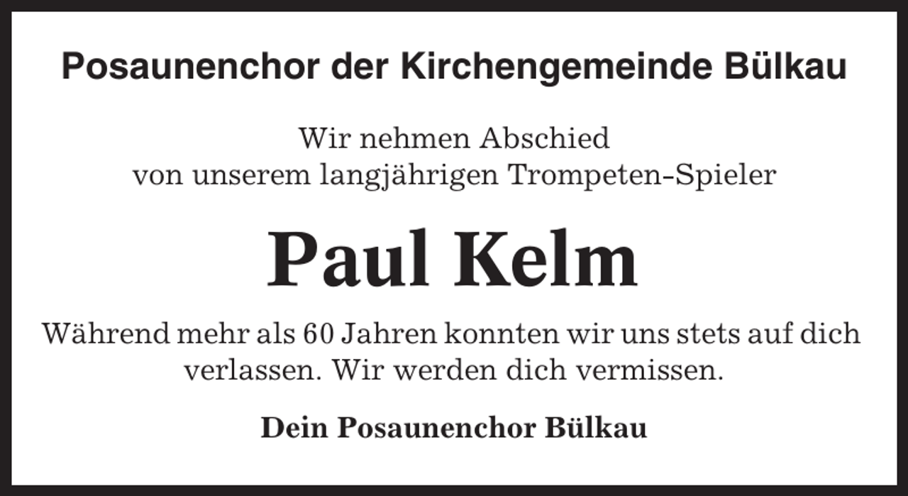 <p>Posaunenchor der Kirchengemeinde Bülkau<br />Wir nehmen Abschied<br />von unserem langjährigen Trompeten-Spieler</p><p>Paul Kelm<br />Während mehr als 60 Jahren konnten wir uns stets auf dich<br />verlassen. Wir werden dich vermissen.<br />Dein Posaunenchor Bülkau</p>