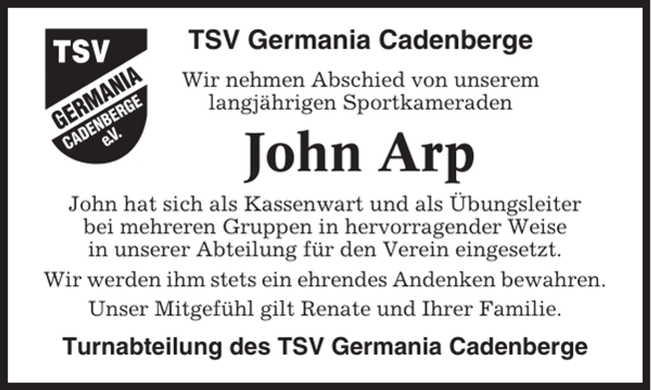 <p>TSV Germania Cadenberge<br />Wir nehmen Abschied von unserem<br />langjährigen Sportkameraden</p><p>John Arp<br />John hat sich als Kassenwart und als Übungsleiter<br />bei mehreren Gruppen in hervorragender Weise<br />in unserer Abteilung für den Verein eingesetzt.<br />Wir werden ihm stets ein ehrendes Andenken bewahren.<br />Unser Mitgefühl gilt Renate und Ihrer Familie.</p><p>Turnabteilung des TSV Germania Cadenberge</p>
