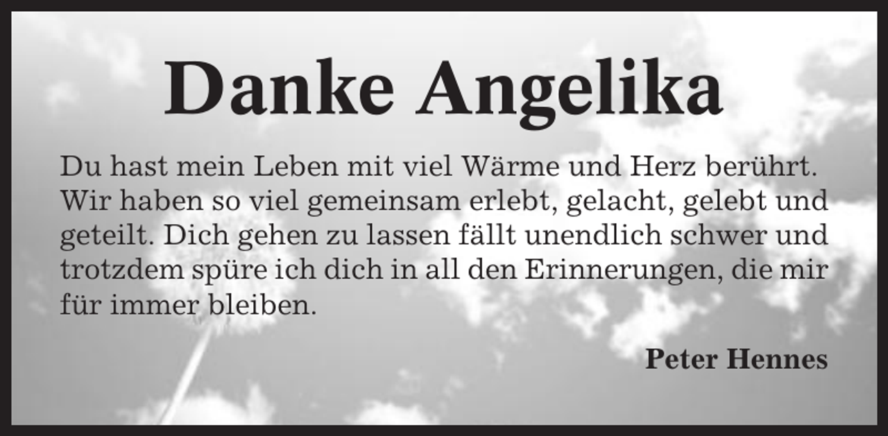 <p>Danke Angelika<br />Du hast mein Leben mit viel Wärme und Herz berührt.<br />Wir haben so viel gemeinsam erlebt, gelacht, gelebt und<br />geteilt. Dich gehen zu lassen fällt unendlich schwer und<br />trotzdem spüre ich dich in all den Erinnerungen, die mir<br />für immer bleiben.<br />Peter Hennes</p>