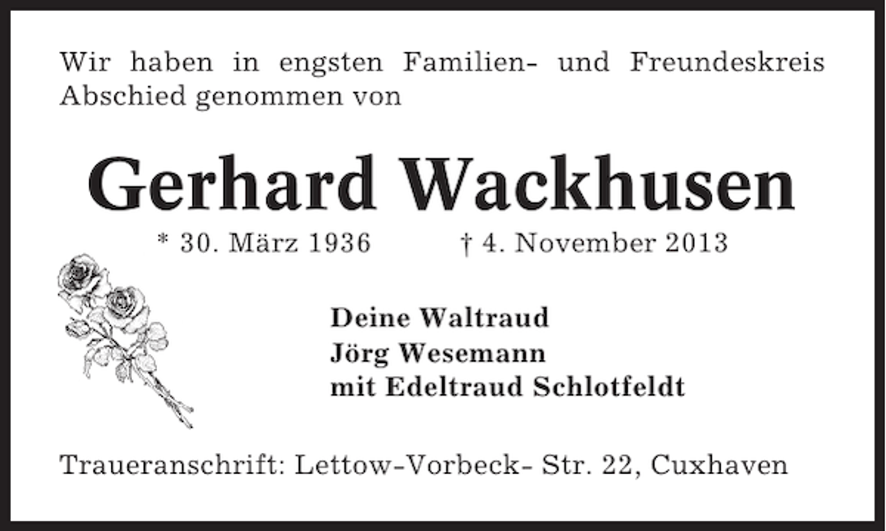 <p>Wir haben in engsten Familien- und Freundeskreis<br />Abschied genommen von</p><p>Gerhard Wackhusen<br />* 30. März 1936</p><p>† 4. November 2013</p><p>Deine Waltraud<br />Jörg Wesemann<br />mit Edeltraud Schlotfeldt<br />Traueranschrift: Lettow-Vorbeck- Str. 22, Cuxhaven</p>
