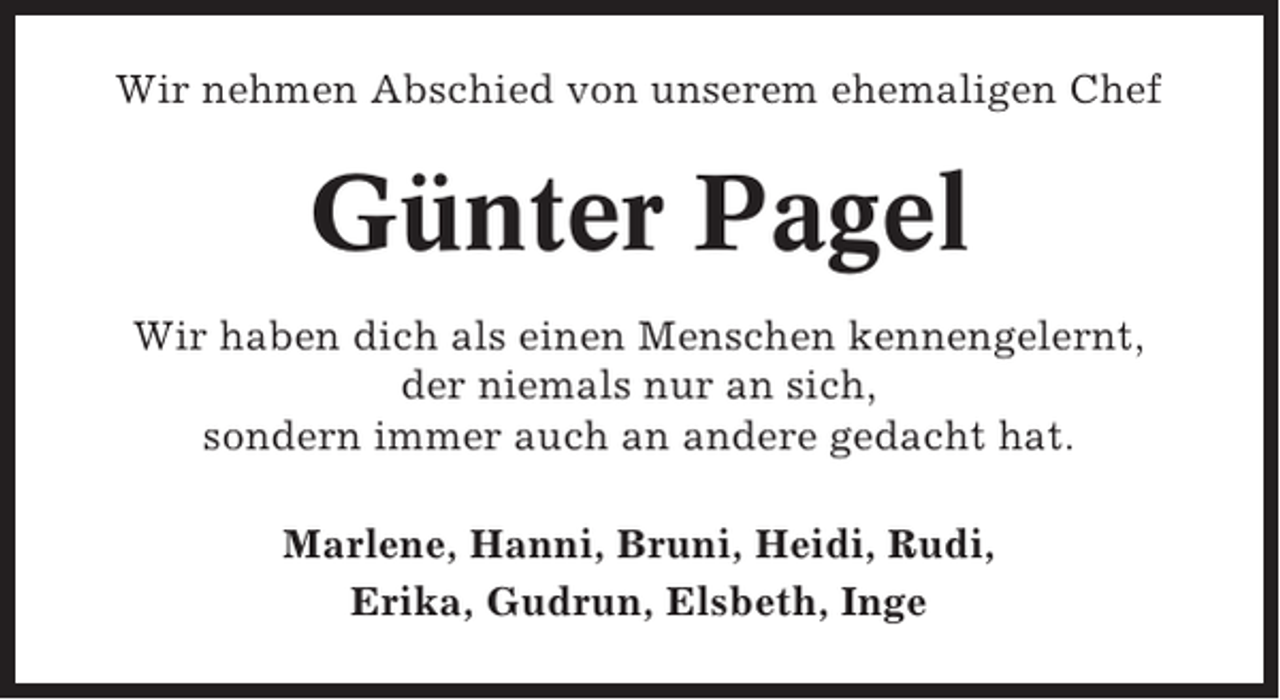 <p>Wir nehmen Abschied von unserem ehemaligen Chef</p><p>Günter Pagel<br />Wir haben dich als einen Menschen kennengelernt,<br />der niemals nur an sich,<br />sondern immer auch an andere gedacht hat.<br />Marlene, Hanni, Bruni, Heidi, Rudi,<br />Erika, Gudrun, Elsbeth, Inge</p>