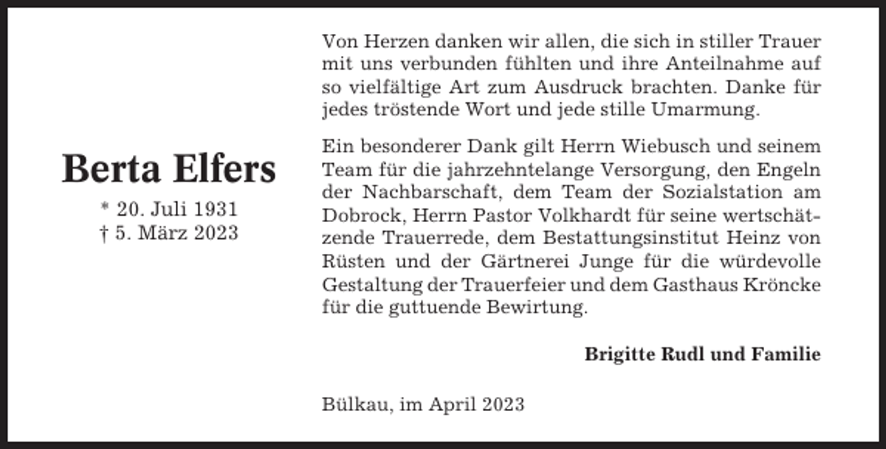 <p>Von Herzen danken wir allen, die sich in stiller Trauer<br />mit uns verbunden fühlten und ihre Anteilnahme auf<br />so vielfältige Art zum Ausdruck brachten. Danke für<br />jedes tröstende Wort und jede stille Umarmung.</p><p>Berta Elfers<br />* 20. Juli 1931<br />† 5. März 2023</p><p>Ein besonderer Dank gilt Herrn Wiebusch und seinem<br />Team für die jahrzehntelange Versorgung, den Engeln<br />der Nachbarschaft, dem Team der Sozialstation am<br />Dobrock, Herrn Pastor Volkhardt für seine wertschätzende Trauerrede, dem Bestattungsinstitut Heinz von<br />Rüsten und der Gärtnerei Junge für die würdevolle<br />Gestaltung der Trauerfeier und dem Gasthaus Kröncke<br />für die guttuende Bewirtung.<br />Brigitte Rudl und Familie<br />Bülkau, im April 2023</p>