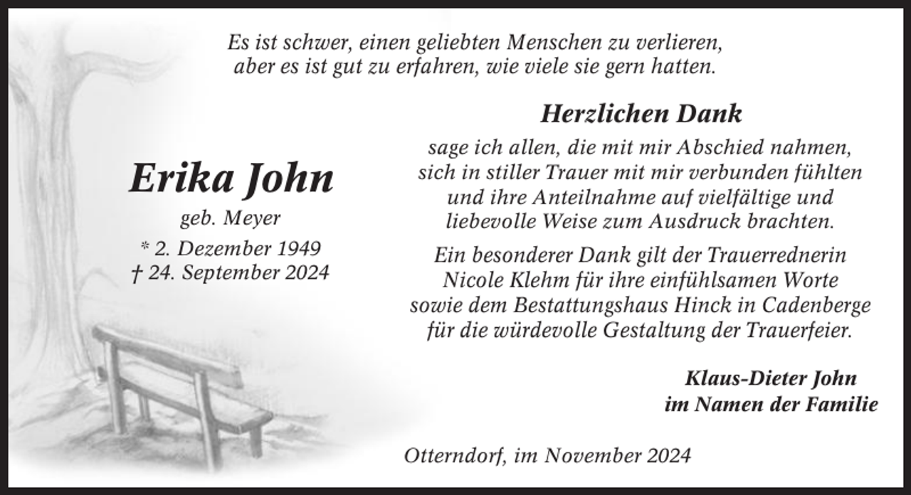 <p>Es ist schwer, einen geliebten Menschen zu verlieren,<br />aber es ist gut zu erfahren, wie viele sie gern hatten.</p>
<p>Herzlichen Dank</p>
<p>Erika John<br />geb. Meyer<br />* 2. Dezember 1949<br />† 24. September 2024</p>
<p>sage ich allen, die mit mir Abschied nahmen,<br />sich in stiller Trauer mit mir verbunden fühlten<br />und ihre Anteilnahme auf vielfältige und<br />liebevolle Weise zum Ausdruck brachten.</p>
<p>Ein besonderer Dank gilt der Trauerrednerin<br />Nicole Klehm für ihre einfühlsamen Worte<br />sowie dem Bestattungshaus Hinck in Cadenberge<br />für die würdevolle Gestaltung der Trauerfeier.<br />Klaus-Dieter John<br />im Namen der Familie<br />Otterndorf, im November 2024</p>