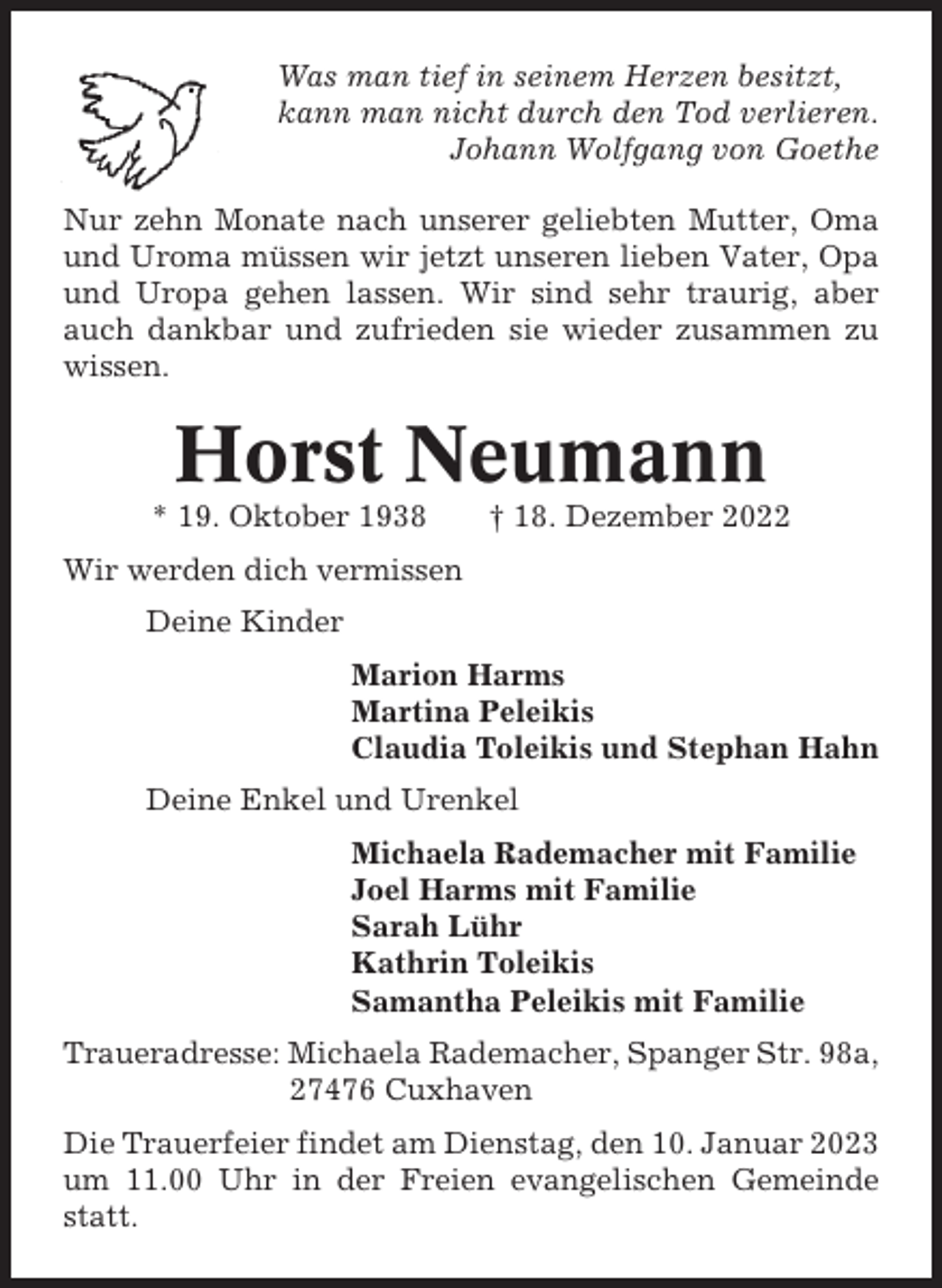 <p>Was man tief in seinem Herzen besitzt,<br />kann man nicht durch den Tod verlieren.<br />Johann Wolfgang von Goethe<br />Nur zehn Monate nach unserer geliebten Mutter, Oma<br />und Uroma müssen wir jetzt unseren lieben Vater, Opa<br />und Uropa gehen lassen. Wir sind sehr traurig, aber<br />auch dankbar und zufrieden sie wieder zusammen zu<br />wissen.</p><p>Horst Neumann<br />* 19. Oktober 1938</p><p>† 18. Dezember 2022</p><p>Wir werden dich vermissen<br />Deine Kinder<br />Marion Harms<br />Martina Peleikis<br />Claudia Toleikis und Stephan Hahn<br />Deine Enkel und Urenkel<br />Michaela Rademacher mit Familie<br />Joel Harms mit Familie<br />Sarah Lühr<br />Kathrin Toleikis<br />Samantha Peleikis mit Familie<br />Traueradresse: Michaela Rademacher, Spanger Str. 98a,<br />27476 Cuxhaven<br />Die Trauerfeier findet am Dienstag, den 10. Januar 2023<br />um 11.00 Uhr in der Freien evangelischen Gemeinde<br />statt.</p>