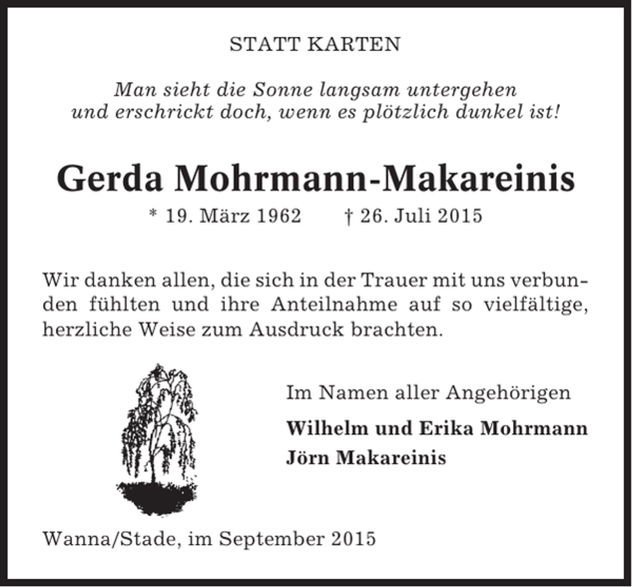 <p>STATT KARTEN<br />Man sieht die Sonne langsam untergehen<br />und erschrickt doch, wenn es plötzlich dunkel ist!</p><p>Gerda Mohrmann-Makareinis<br />* 19. März 1962</p><p>† 26. Juli 2015</p><p>Wir danken allen, die sich in der Trauer mit uns verbunden fühlten und ihre Anteilnahme auf so vielfältige,<br />herzliche Weise zum Ausdruck brachten.<br />Im Namen aller Angehörigen<br />Wilhelm und Erika Mohrmann<br />Jörn Makareinis</p><p>Wanna/Stade, im September 2015</p>