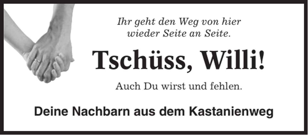 <p>Ihr geht den Weg von hier<br />wieder Seite an Seite.</p><p>Tschüss, Willi!<br />Auch Du wirst und fehlen.</p><p>Deine Nachbarn aus dem Kastanienweg</p>