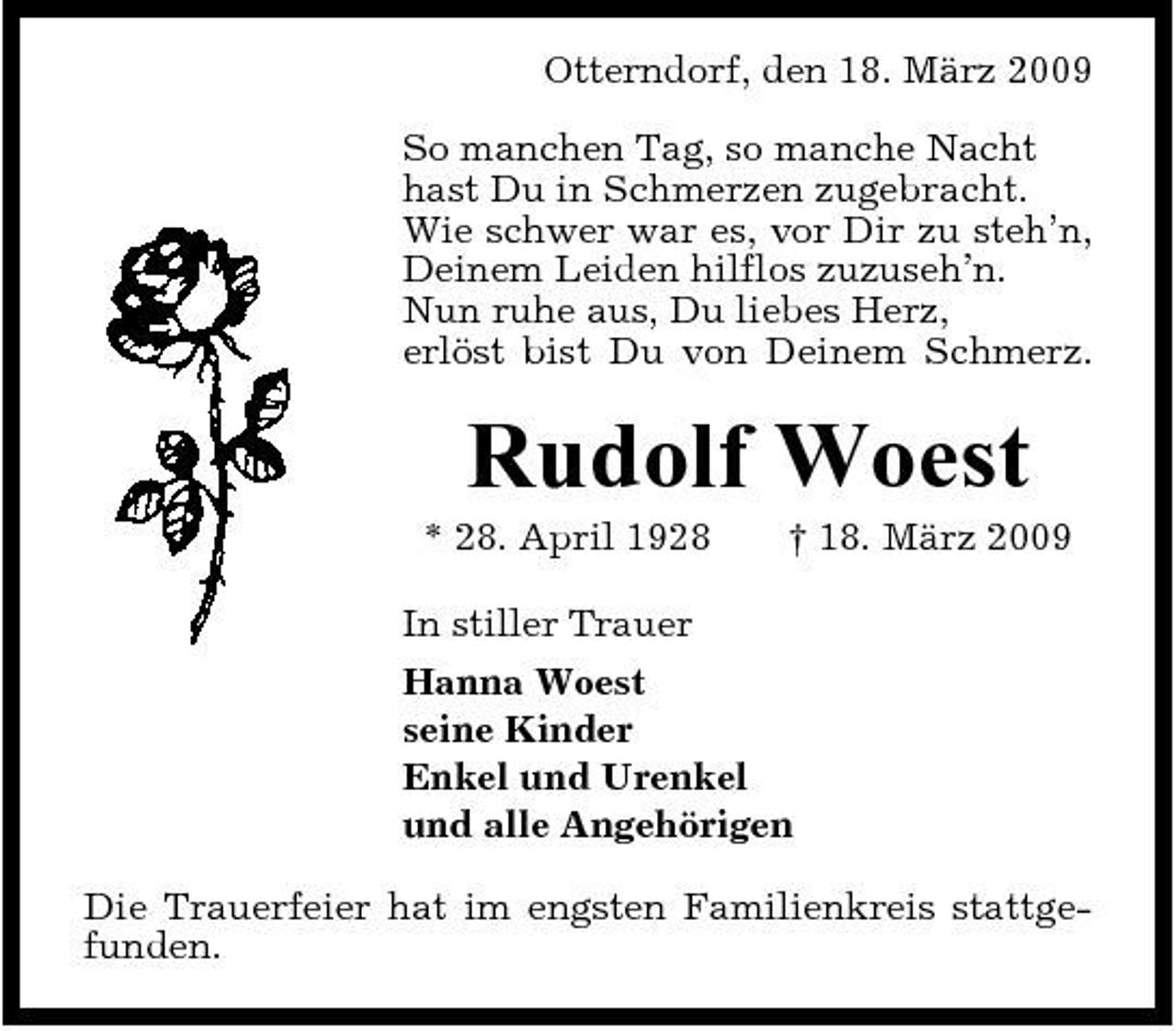 <p>Otterndorf, den 18. März 2009 So manchen Tag, so manche Nacht hast Du in Schmerzen zugebracht. Wie schwer war es, vor Dir zu steh’n, Deinem Leiden hilflos zuzuseh’n. Nun ruhe aus, Du liebes Herz, erlöst bist Du von Deinem Schmerz.</p><p>Rudolf Woest<br />* 28. April 1928 † 18. März 2009 In stiller Trauer Hanna Woest seine Kinder Enkel und Urenkel und alle Angehörigen Die Trauerfeier hat im engsten Familienkreis stattgefunden.</p>