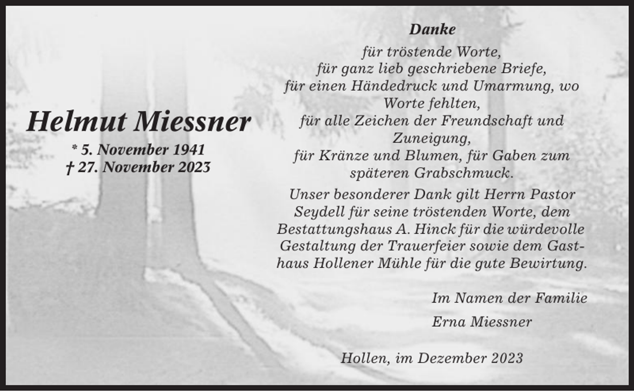 <p>Helmut Miessner<br />* 5. November 1941<br />† 27. November 2023</p><p>Danke<br />für tröstende Worte,<br />für ganz lieb geschriebene Briefe,<br />für einen Händedruck und Umarmung, wo<br />Worte fehlten,<br />für alle Zeichen der Freundschaft und<br />Zuneigung,<br />für Kränze und Blumen, für Gaben zum<br />späteren Grabschmuck.<br />Unser besonderer Dank gilt Herrn Pastor<br />Seydell für seine tröstenden Worte, dem<br />Bestattungshaus A. Hinck für die würdevolle<br />Gestaltung der Trauerfeier sowie dem Gasthaus Hollener Mühle für die gute Bewirtung.<br />Im Namen der Familie<br />Erna Miessner<br />Hollen, im Dezember 2023</p>