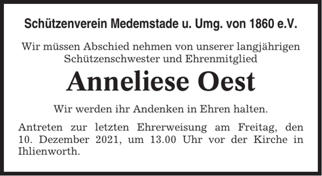 <p>Schützenverein Medemstade u. Umg. von 1860 e.V.<br />Wir müssen Abschied nehmen von unserer langjährigen<br />Schützenschwester und Ehrenmitglied</p><p>Anneliese Oest<br />Wir werden ihr Andenken in Ehren halten.<br />Antreten zur letzten Ehrerweisung am Freitag, den<br />10. Dezember 2021, um 13.00 Uhr vor der Kirche in<br />Ihlienworth.</p>