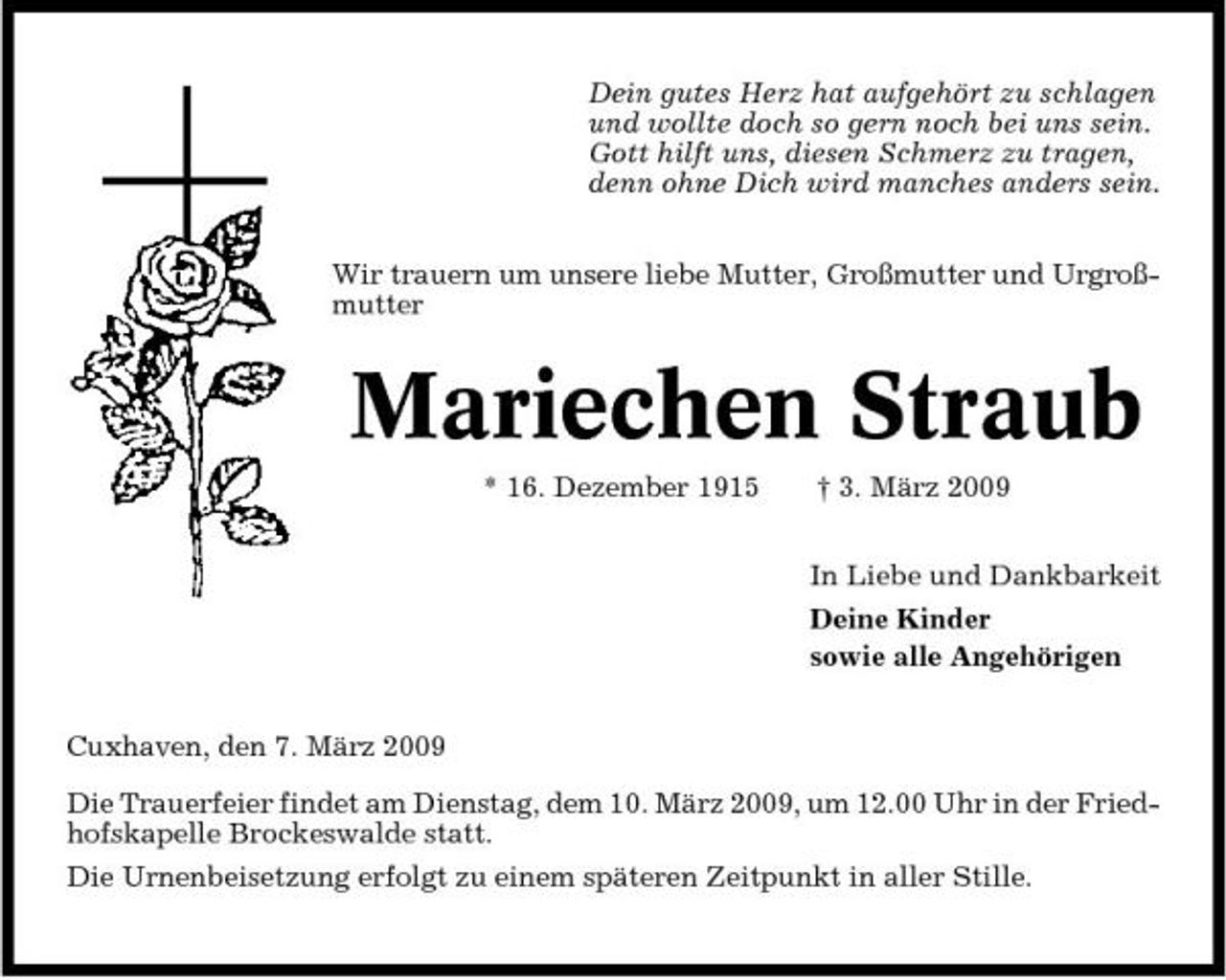 <p>Dein gutes Herz hat aufgehört zu schlagen und wollte doch so gern noch bei uns sein. Gott hilft uns, diesen Schmerz zu tragen, denn ohne Dich wird manches anders sein. Wir trauern um unsere liebe Mutter, Großmutter und Urgroßmutter</p><p>Mariechen Straub<br />* 16. Dezember 1915 † 3. März 2009 In Liebe und Dankbarkeit Deine Kinder sowie alle Angehörigen Cuxhaven, den 7. März 2009 Die Trauerfeier findet am Dienstag, dem 10. März 2009, um 12.00 Uhr in der Friedhofskapelle Brockeswalde statt. Die Urnenbeisetzung erfolgt zu einem späteren Zeitpunkt in aller Stille.</p>