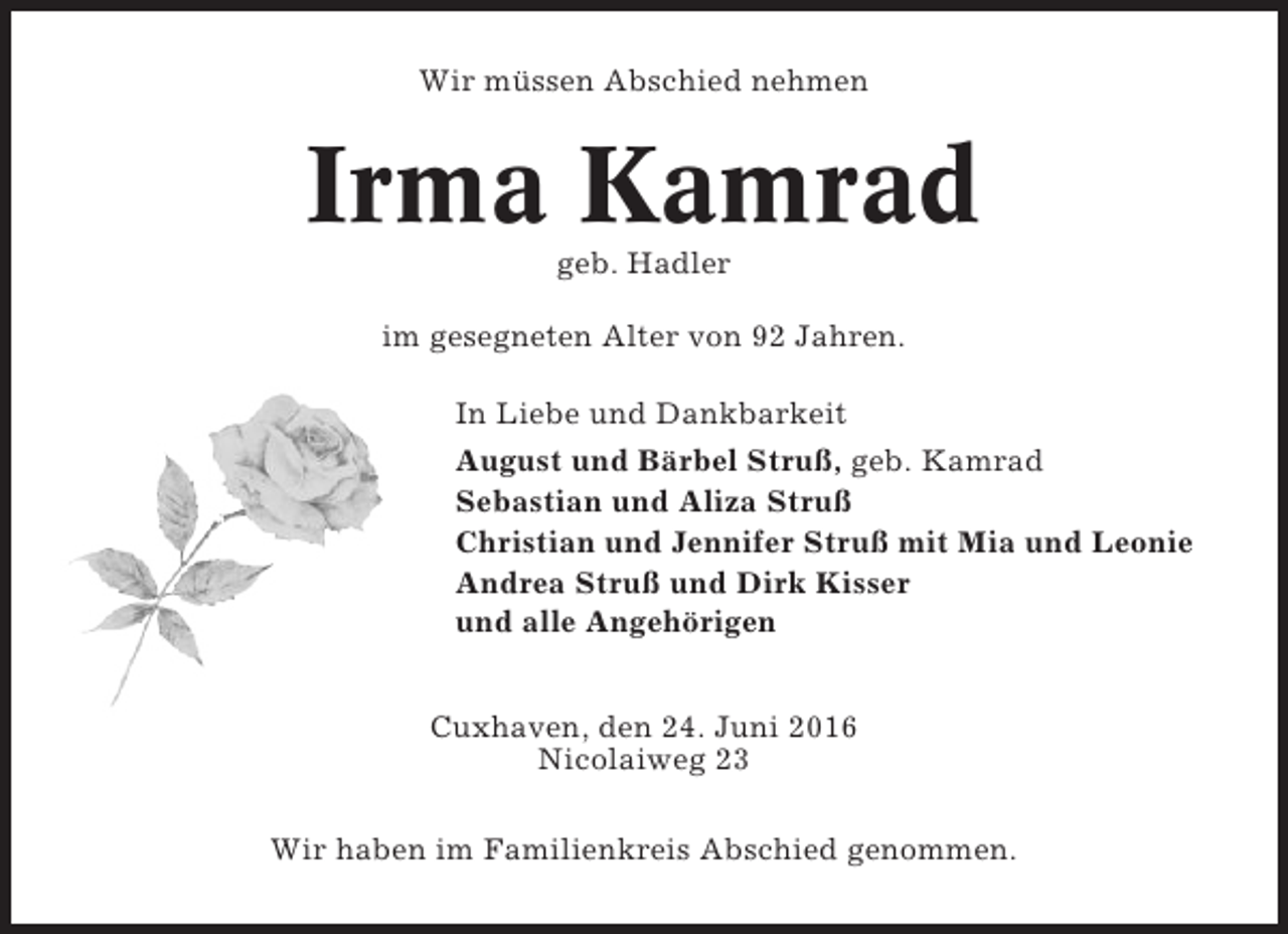 <p>Wir müssen Abschied nehmen</p><p>Irma Kamrad<br />geb. Hadler<br />im gesegneten Alter von 92 Jahren.<br />In Liebe und Dankbarkeit<br />August und Bärbel Struß, geb. Kamrad<br />Sebastian und Aliza Struß<br />Christian und Jennifer Struß mit Mia und Leonie<br />Andrea Struß und Dirk Kisser<br />und alle Angehörigen<br />Cuxhaven, den 24. Juni 2016<br />Nicolaiweg 23<br />Wir haben im Familienkreis Abschied genommen.</p>