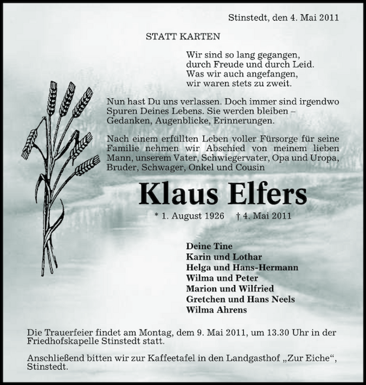 <p>Stinstedt, den 4. Mai 2011 STATT KARTEN Wir sind so lang gegangen, durch Freude und durch Leid. Was wir auch angefangen, wir waren stets zu zweit. Nun hast Du uns verlassen. Doch immer sind irgendwo Spuren Deines Lebens. Sie werden bleiben – Gedanken, Augenblicke, Erinnerungen. Nach einem erfüllten Leben voller Fürsorge für seine Familie nehmen wir Abschied von meinem lieben Mann, unserem Vater, Schwiegervater, Opa und Uropa, Bruder, Schwager, Onkel und Cousin</p><p>Klaus Elfers<br />* 1. August 1926 † 4. Mai 2011 Deine Tine Karin und Lothar Helga und Hans-Hermann Wilma und Peter Marion und Wilfried Gretchen und Hans Neels Wilma Ahrens Die Trauerfeier findet am Montag, dem 9. Mai 2011, um 13.30 Uhr in der Friedhofskapelle Stinstedt statt. Anschließend bitten wir zur Kaffeetafel in den Landgasthof „Zur Eiche“, Stinstedt.</p>