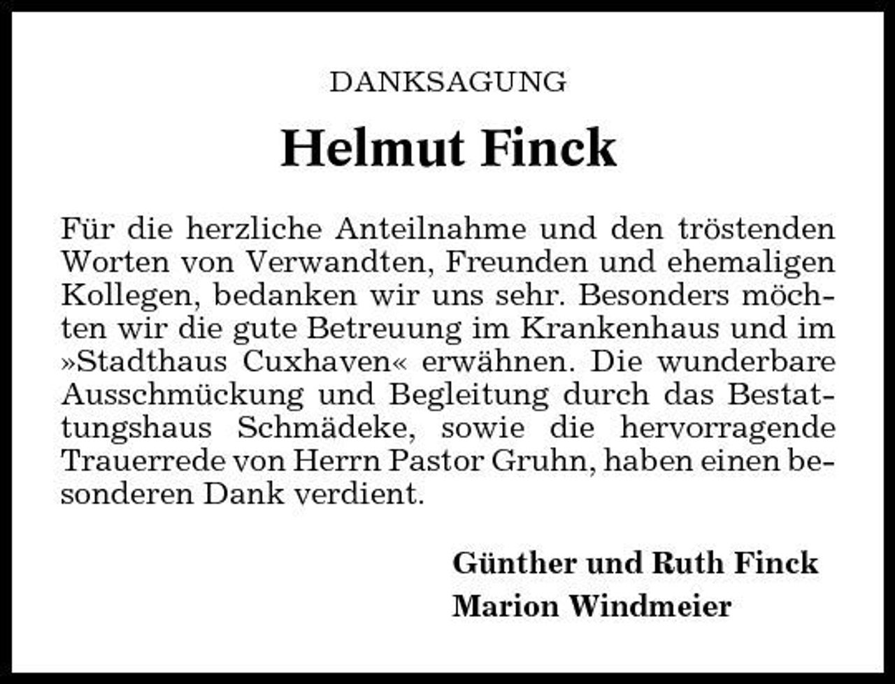 <p>DANKSAGUNG</p><p>Helmut Finck<br />Für die herzliche Anteilnahme und den tröstenden Worten von Verwandten, Freunden und ehemaligen Kollegen, bedanken wir uns sehr. Besonders möchten wir die gute Betreuung im Krankenhaus und im »Stadthaus Cuxhaven« erwähnen. Die wunderbare Ausschmückung und Begleitung durch das Bestattungshaus Schmädeke, sowie die hervorragende Trauerrede von Herrn Pastor Gruhn, haben einen besonderen Dank verdient. Günther und Ruth Finck Marion Windmeier</p>