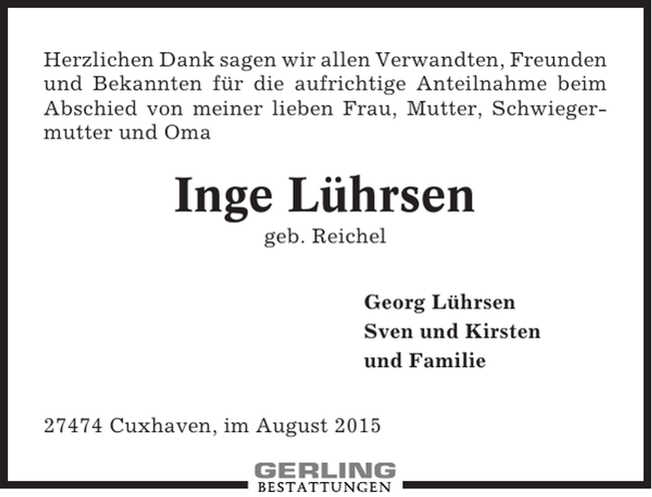 <p>Herzlichen Dank sagen wir allen Verwandten, Freunden<br />und Bekannten für die aufrichtige Anteilnahme beim<br />Abschied von meiner lieben Frau, Mutter, Schwiegermutter und Oma</p><p>Inge Lührsen<br />geb. Reichel<br />Georg Lührsen<br />Sven und Kirsten<br />und Familie<br />27474 Cuxhaven, im August 2015</p>