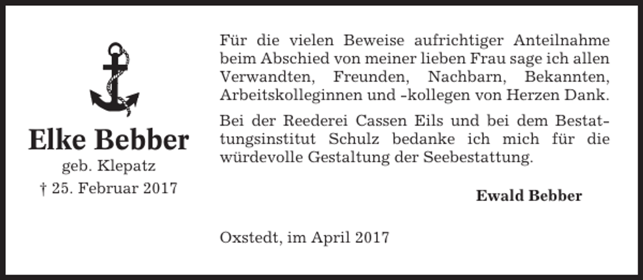 <p>Für die vielen Beweise aufrichtiger Anteilnahme<br />beim Abschied von meiner lieben Frau sage ich allen<br />Verwandten, Freunden, Nachbarn, Bekannten,<br />Arbeitskolleginnen und -kollegen von Herzen Dank.</p><p>Elke Bebber<br />geb. Klepatz<br />† 25. Februar 2017</p><p>Bei der Reederei Cassen Eils und bei dem Bestattungsinstitut Schulz bedanke ich mich für die<br />würdevolle Gestaltung der Seebestattung.<br />Ewald Bebber<br />Oxstedt, im April 2017</p>