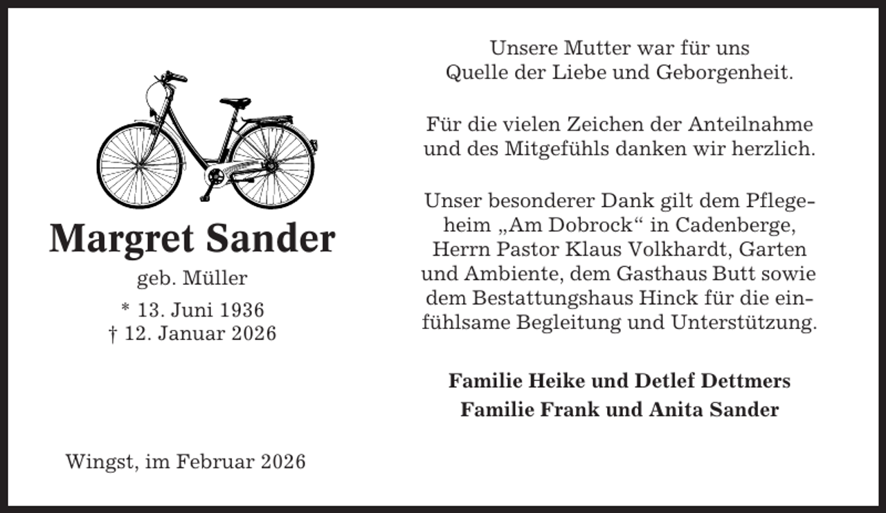 <p>Unsere Mutter war für uns<br />Quelle der Liebe und Geborgenheit.<br />Für die vielen Zeichen der Anteilnahme<br />und des Mitgefühls danken wir herzlich.</p><p>Margret Sander<br />geb. Müller<br />* 13. Juni 1936<br />† 12. Januar 2026</p><p>Unser besonderer Dank gilt dem Pflegeheim „Am Dobrock“ in Cadenberge,<br />Herrn Pastor Klaus Volkhardt, Garten<br />und Ambiente, dem Gasthaus Butt sowie<br />dem Bestattungshaus Hinck für die einfühlsame Begleitung und Unterstützung.<br />Familie Heike und Detlef Dettmers<br />Familie Frank und Anita Sander</p><p>Wingst, im Februar 2026</p>