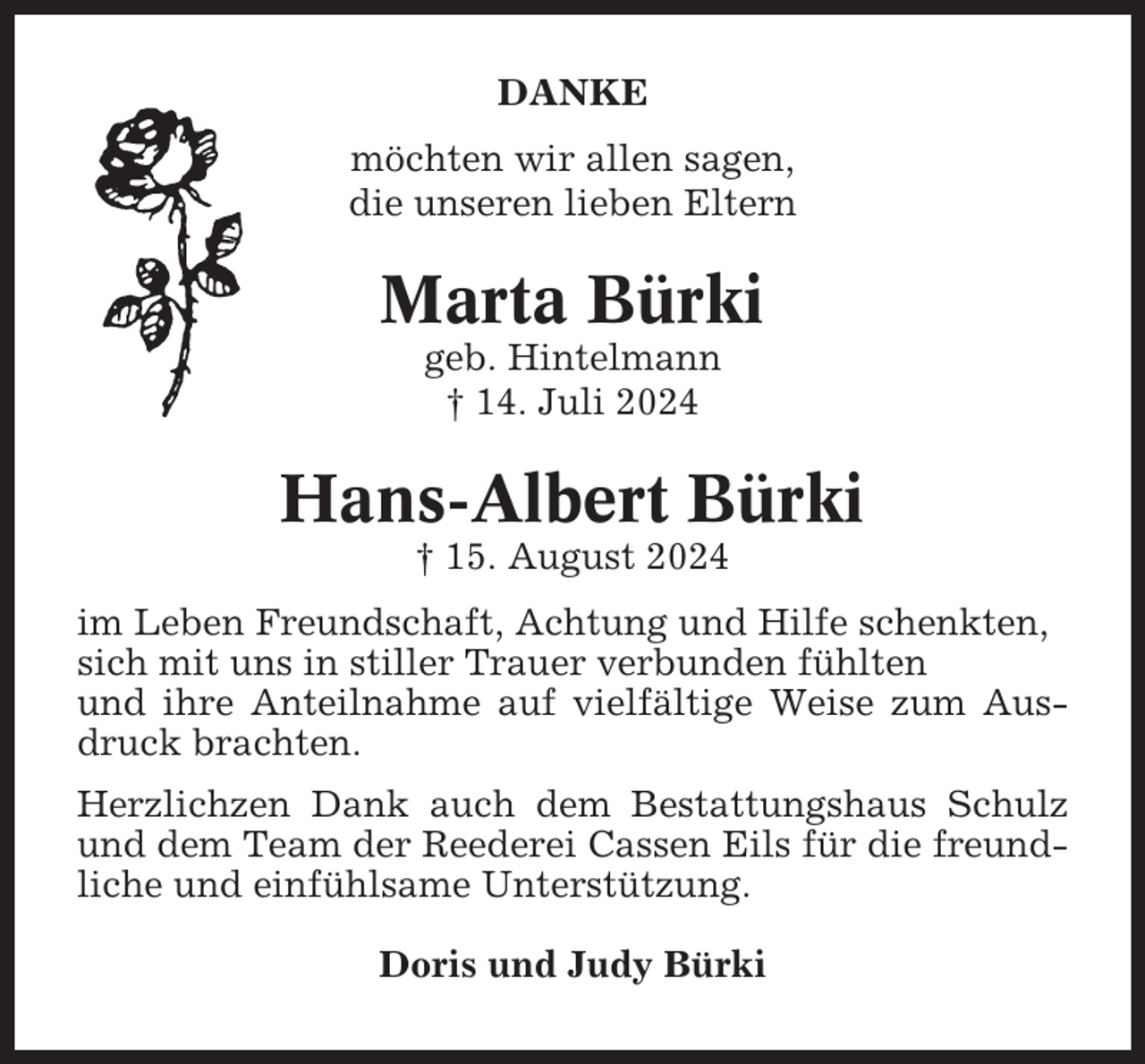 <p>DANKE<br />möchten wir allen sagen,<br />die unseren lieben Eltern</p><p>Marta Bürki<br />geb. Hintelmann<br />† 14. Juli 2024</p><p>Hans-Albert Bürki<br />† 15. August 2024<br />im Leben Freundschaft, Achtung und Hilfe schenkten,<br />sich mit uns in stiller Trauer verbunden fühlten<br />und ihre Anteilnahme auf vielfältige Weise zum Ausdruck brachten.<br />Herzlichzen Dank auch dem Bestattungshaus Schulz<br />und dem Team der Reederei Cassen Eils für die freundliche und einfühlsame Unterstützung.<br />Doris und Judy Bürki</p>